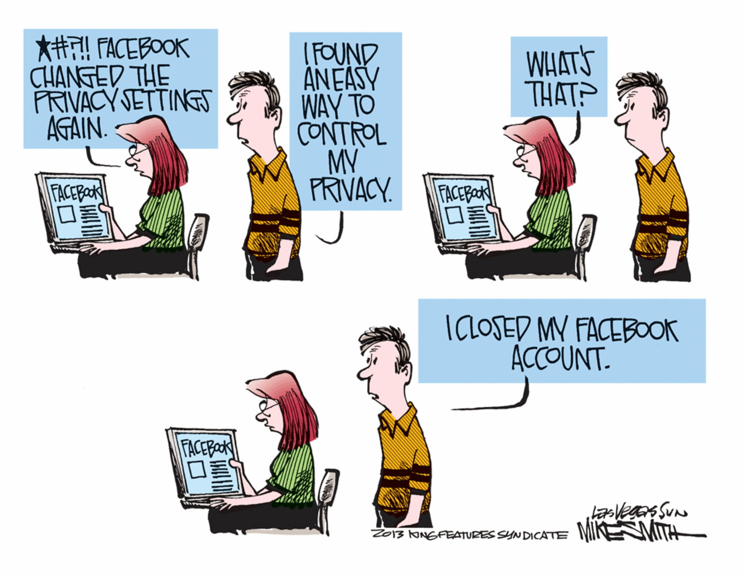 Humour OCR: *H! FACEBOOK CHANGED THE PRIVACY SETTING AGAIN. IFOUND ANEASY WAY TO CONTROL MV PRIVACY. WHATS THAT? FACEBaOk ?? FACEBak ICLOSED MY FACEBOOK ACCOUNT. FACEBoOK Z013 KINGFEATURES SYNDICATE MIKNMITH *H! FACEBOOK CHANGED THE PRIVACY SETTING AGAIN. IFOUND ANEASY WAY TO CONTROL MV PRIVACY. WHATS THAT? FACEBaOk ? ? FACEBak ICLOSED MY FACEBOOK ACCOUNT. FACEBoOK Z013 KINGFEATURES SYNDICATE MIKNMITH