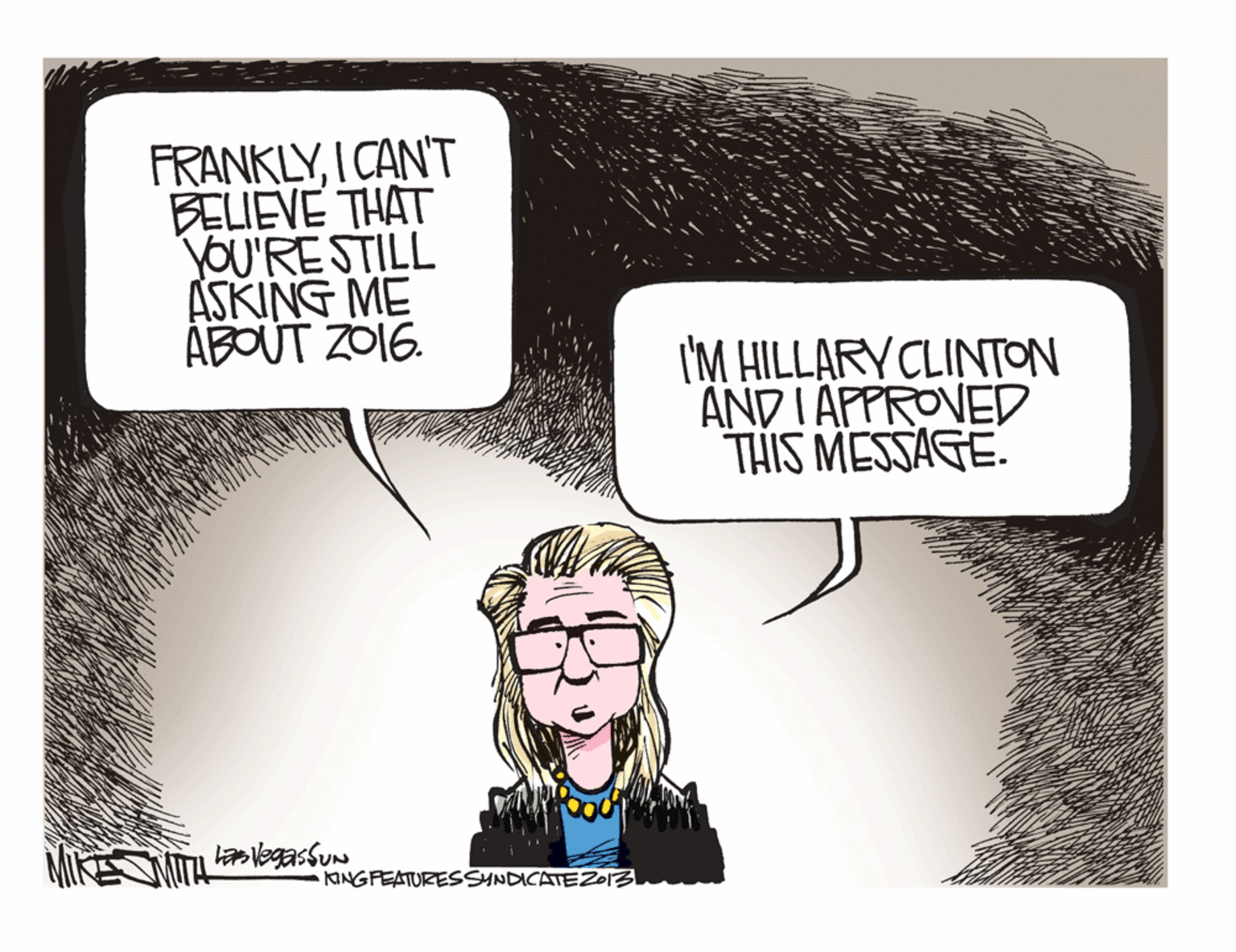 Drawing OCR: FRANKLYI CAN'T BELIEVE THAT JOU'RESTILL ASKING ME ÁBOUT ZO16. I'M HILLARY CLINTON AND IAPPROVED THIS MESSAGE. laVegassun KINGPEATURESSNDICATEZ013 FRANKLYI CAN'T BELIEVE THAT JOU'RESTILL ASKING ME ÁBOUT ZO16. I'M HILLARY CLINTON AND IAPPROVED THIS MESSAGE. laVegassun KINGPEATURESSNDICATEZ013