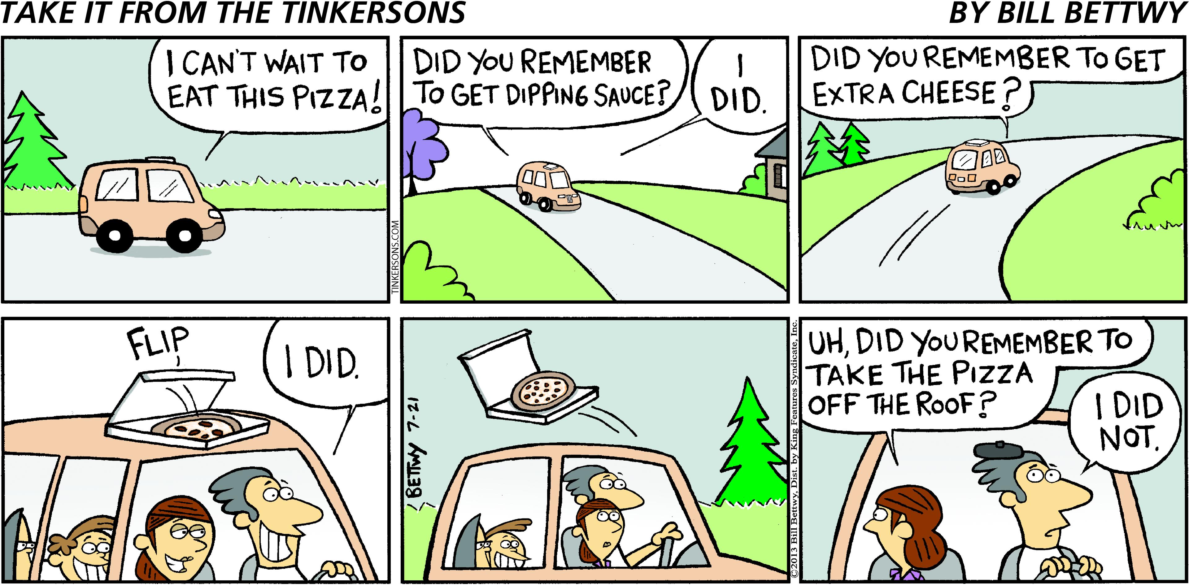 Comics OCR: TAKE IT FROM THE TINKERSONS BY BILL BETTWY I CAN'T WAIT To EAT THIS PIZZA!I TO GET DIPPING SAUCE?/ DID. DID YOU REMEMBER To GET EXTRA CHEESE?) DID YOU REMEMBER UHDID YOUREMEMBER TO TAKE THE PIZZA OFF THE ROOF? FLIP I DID. I DID NOT. 12-L AMa TAKE IT FROM THE TINKERSONS BY BILL BETTWY I CAN'T WAIT To EAT THIS PIZZA!I TO GET DIPPING SAUCE?/ DID. DID YOU REMEMBER To GET EXTRA CHEESE?) DID YOU REMEMBER UHDID YOUREMEMBER TO TAKE THE PIZZA OFF THE ROOF? FLIP I DID. I DID NOT. 12-L AMa