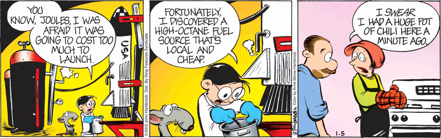 Rectangle OCR: YOU FORTUNATELYI DISCOVEREDA HIGH-OCTANE FUEL SOURCE THAT'S LOCAL AND CHEAP. I SWEAR I HAD A HUGE POT OF CHILI HERE A MINUTE AGOI WAS AFRAID IT WAS GOING TO COST TOMUCH TO LAUNCH. 1.5 USA By King Features S YOU FORTUNATELYI DISCOVEREDA HIGH-OCTANE FUEL SOURCE THAT'S LOCAL AND CHEAP. I SWEAR I HAD A HUGE POT OF CHILI HERE A MINUTE AGOI WAS AFRAID IT WAS GOING TO COST TOMUCH TO LAUNCH. 1.5 USA By King Features S