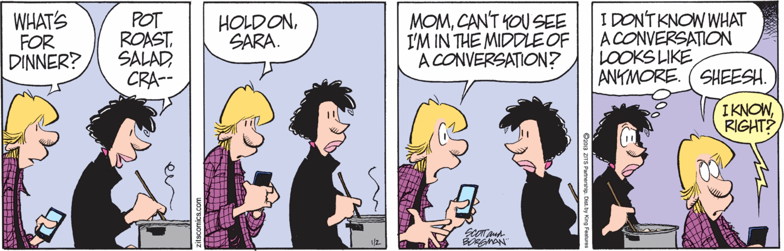 Sharing OCR: WHAT'S FOR DINNER? POT ROASTCRA-- MOMCANT KOU SEE I'M IN THE MIDDLE OF A CONVERSATION? I DONTKNOW WHAT A CONVERSATION LOOKS LIKE ANTMORE. ( SHEESH. HOLDONSARA. IKNOWRIGHT? BREMAN ? S zitscomics.com WHAT'S FOR DINNER? POT ROASTCRA-- MOMCANT KOU SEE I'M IN THE MIDDLE OF A CONVERSATION? I DONTKNOW WHAT A CONVERSATION LOOKS LIKE ANTMORE. ( SHEESH. HOLDONSARA. IKNOWRIGHT? BREMAN ? S zitscomics.com
