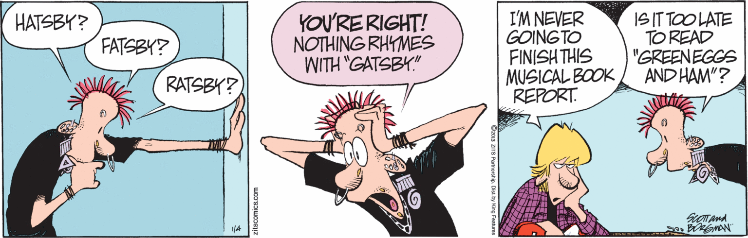 Illustration OCR: YOU'RE RIGHT! NOTHING RHYMES WITH "GATSBY" I'M NEVER GOINGTO FINISH THIS MUSICAL BOOK REPORT. ISIT TOO LATE TO READ "GREENEGGS AND HAM"? HATSBY? FATSBY? RATSBY? zitscomics.com YOU'RE RIGHT! NOTHING RHYMES WITH "GATSBY" I'M NEVER GOINGTO FINISH THIS MUSICAL BOOK REPORT. ISIT TOO LATE TO READ "GREENEGGS AND HAM"? HATSBY? FATSBY? RATSBY? zitscomics.com