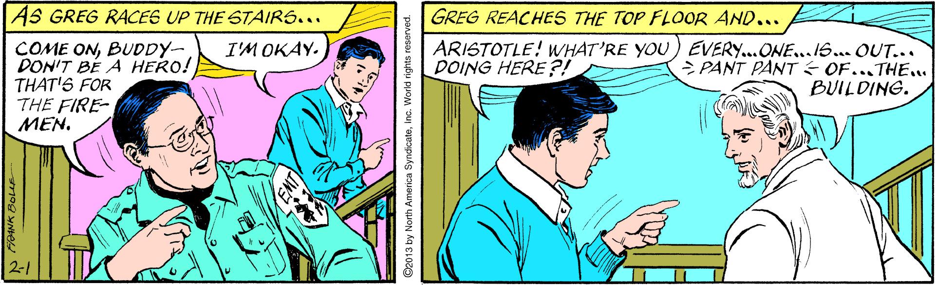 Comic book OCR: AS GREG RACES UP THE STAIRS... GREG REACHES THE TOP FLOOR AND... COME ONBUDDY- DON'T BÉ A HERO! THAT'S FOR THE FIRE- MEN. ARISTOTLE! WHAT'RE YOU ) EVERY...ONE...1S... OUT... > PANT PANT É OF...THE.. BUILDING. I'M OKAY. DOING HERE?! ©2013 by North America SyndicateInc. World rights r AS GREG RACES UP THE STAIRS... GREG REACHES THE TOP FLOOR AND... COME ONBUDDY- DON'T BÉ A HERO! THAT'S FOR THE FIRE- MEN. ARISTOTLE! WHAT'RE YOU ) EVERY...ONE...1S... OUT... > PANT PANT É OF...THE.. BUILDING. I'M OKAY. DOING HERE?! ©2013 by North America SyndicateInc. World rights r