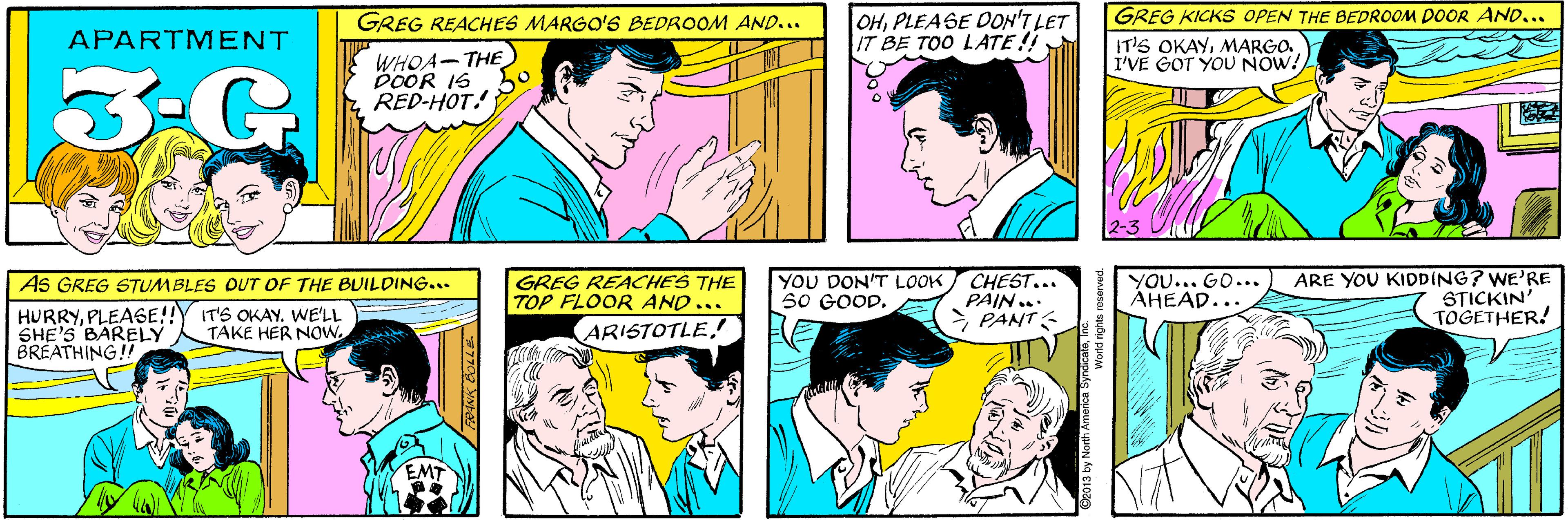 Product OCR: OHPLEASE DON'T LET IT BE TOO LATE!! GREG REACHES MARGO'S BEDROOM AND... APARTMENT WHOA-THE DOOR IS RED-HOT! 3G GREG KICKS OPEN THE BEDROOM DOOR AND... AS GREG STUMBLES OUT OF THE BUILDING... IT'S OKAYMARGO. I'VE GOT YOU NOW! HURRYPLEASE!! SHE'S BARELY BRÉATHING!! IT'S OKAY. WE'LL TAKE HER NOW. 2-3 GREG REACHES THE TOP FLOOR AND... YOU DON'T LOOK 50 GOOD. CHEST... PAIN... >PANT? YOU... GO... AHEAD... ARE YOU KIDDING? WE'RE STICKIN' TOGETHER! ARISTOTLE2013 by North America Syng World rights reserved. FRANK BOLLE OHPLEASE DON'T LET IT BE TOO LATE!! GREG REACHES MARGO'S BEDROOM AND... APARTMENT WHOA-THE DOOR IS RED-HOT! 3G GREG KICKS OPEN THE BEDROOM DOOR AND... AS GREG STUMBLES OUT OF THE BUILDING... IT'S OKAYMARGO. I'VE GOT YOU NOW! HURRYPLEASE!! SHE'S BARELY BRÉATHING!! IT'S OKAY. WE'LL TAKE HER NOW. 2-3 GREG REACHES THE TOP FLOOR AND... YOU DON'T LOOK 50 GOOD. CHEST... PAIN... > PANT ? YOU... GO... AHEAD... ARE YOU KIDDING? WE'RE STICKIN' TOGETHER! ARISTOTLE2013 by North America Syng World rights reserved. FRANK BOLLE