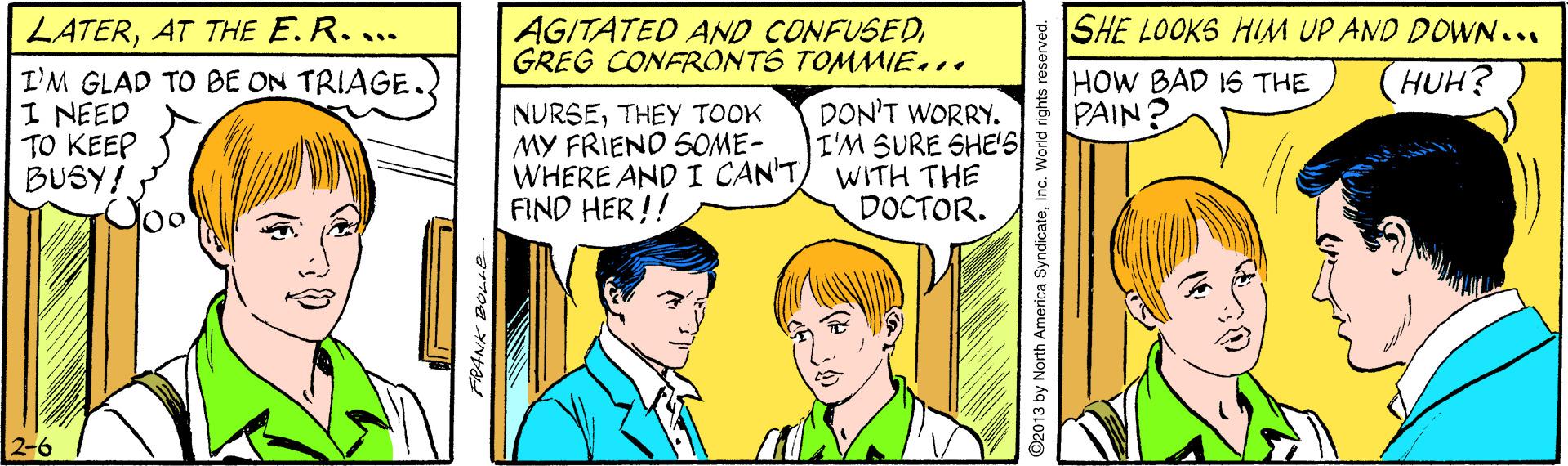 Mammal OCR: LATERAT THE E.R.... AGITATED AND CONFUSEDGREG CONFRONTS TOMMIE... SHE LOOKS HIM UP AND DOWN... HUH? I'M GLAD TO BE ON TRIAGE I NEED TO KEEP BUSY! HOW BAD IS THE PAIN NURSETHEY TOOK MY FRIEND SOME- WHERE AND I CAN'TFIND HER!! DON'T WORRY. I'M SURE SHE'S WITH THE DOCTOR. 2-6 FRANK BOLHE O2013 by North America SyndicateInc. World rights reserved. LATERAT THE E.R.... AGITATED AND CONFUSEDGREG CONFRONTS TOMMIE... SHE LOOKS HIM UP AND DOWN... HUH? I'M GLAD TO BE ON TRIAGE I NEED TO KEEP BUSY! HOW BAD IS THE PAIN NURSETHEY TOOK MY FRIEND SOME- WHERE AND I CAN'TFIND HER!! DON'T WORRY. I'M SURE SHE'S WITH THE DOCTOR. 2-6 FRANK BOLHE O2013 by North America SyndicateInc. World rights reserved.