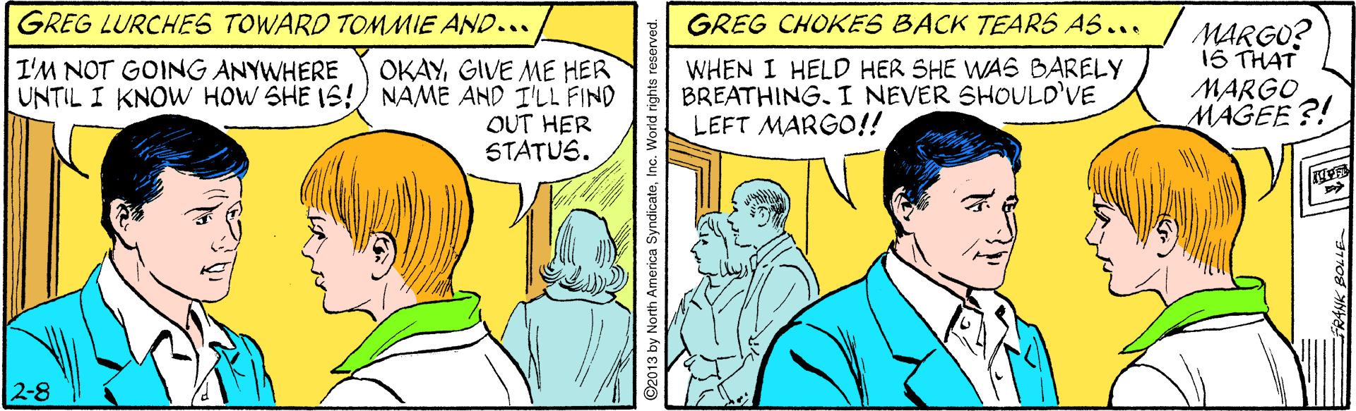 Comic book OCR: GREG LURCHES TOWARD TOMMIE AND... GREG CHOKES BACK TEARS AS... OKAYGIVE ME HER UNTIL I KNOW HOW SHE IS! NAME AND I'LL FIND OUT HER STATUS. WHEN I HELD HER SHE WAS BARELY BREATHINGI NEVER SHOULD'VE LEFT MARGO!! MARGO? 1S THAT MARGO MAGEE ?! I'M NOT GOING ANYWHERE 2-8 ©2013 by North America SyndicateInc. W GREG LURCHES TOWARD TOMMIE AND... GREG CHOKES BACK TEARS AS... OKAYGIVE ME HER UNTIL I KNOW HOW SHE IS! NAME AND I'LL FIND OUT HER STATUS. WHEN I HELD HER SHE WAS BARELY BREATHINGI NEVER SHOULD'VE LEFT MARGO!! MARGO? 1S THAT MARGO MAGEE ?! I'M NOT GOING ANYWHERE 2-8 ©2013 by North America SyndicateInc. W