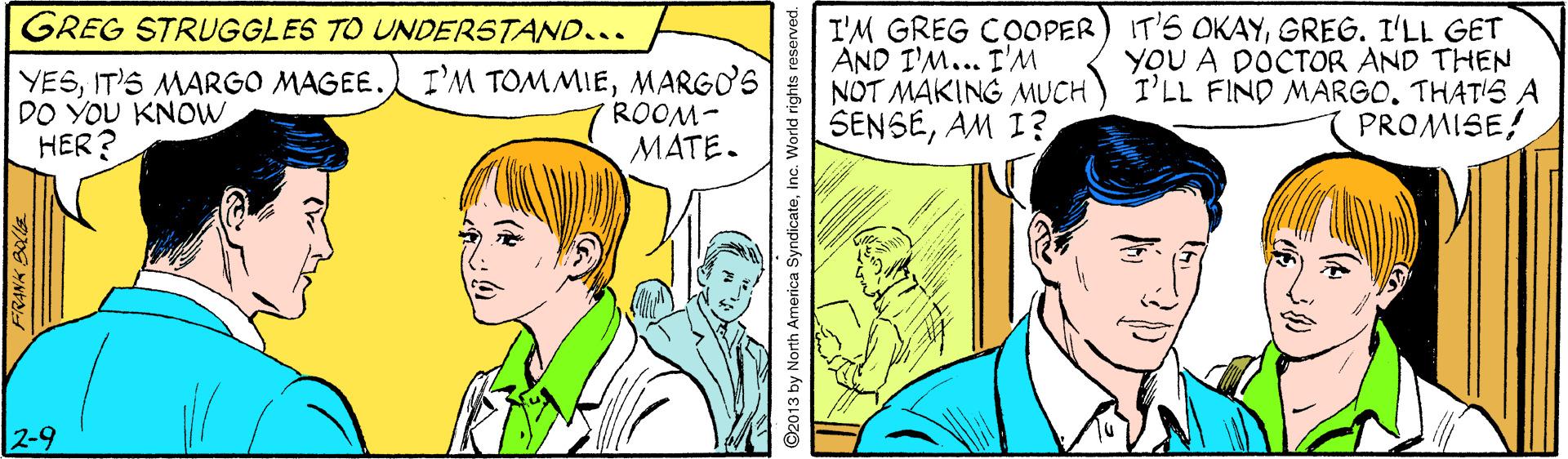 Font OCR: I'M GREG COOPER) IT'S OKAYGREG. I'LL GET AND I'M... I'M NOT MAKING MUCH SENSEAM I? GREG STRUGGLES TO UNDERSTAND... YESMARGO'S DO YOU KNOWHER ? ROOM- MATE. YOU A DOCTOR AND THEN I'LL FIND MARGOTHAT'S A PROMISE! 2-9 FRANK BOCIa ©2013 by North America SyndicateInc. World rights re I'M GREG COOPER) IT'S OKAYGREG. I'LL GET AND I'M... I'M NOT MAKING MUCH SENSEAM I? GREG STRUGGLES TO UNDERSTAND... YESIT'S MARGO MAGEE. I'M TOMMIEMARGO'S DO YOU KNOWHER ? ROOM- MATE. YOU A DOCTOR AND THEN I'LL FIND MARGOTHAT'S A PROMISE! 2-9 FRANK BOCIa ©2013 by North America SyndicateInc. World rights re