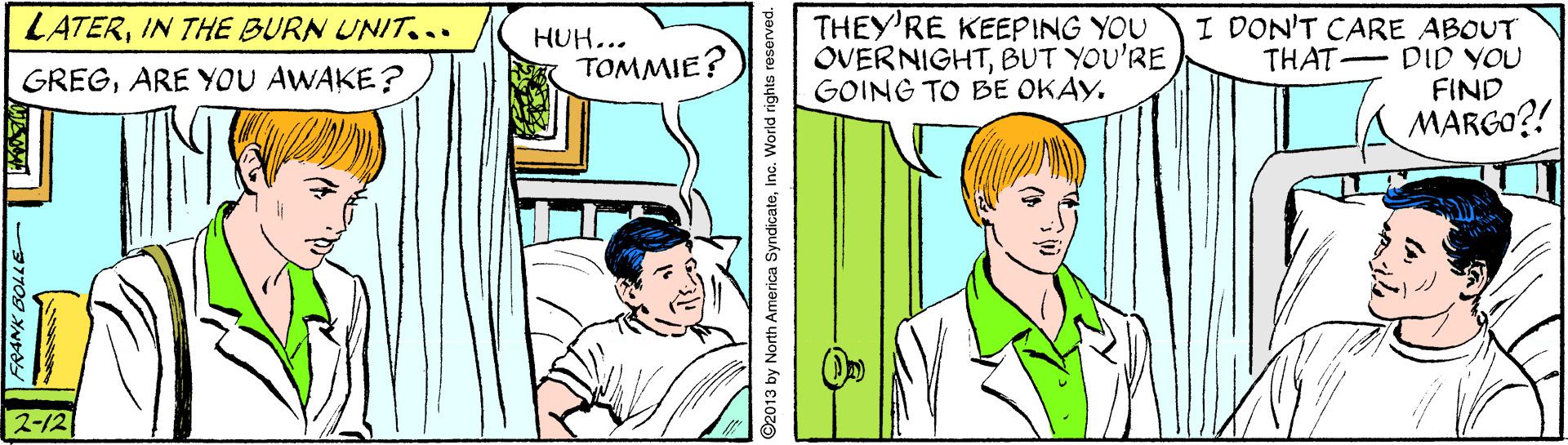 Illustration OCR: THEY'RE KEEPING YOU OVERNIGHTBUT YOU'RE GOING TO BE OKAY. I DON'T CARE ABOUT THAT DID YOU FIND MARGO?! LATERIN THE BURN UNIT... HUH... GREGARE YOU AWAKE? TOMMIE? 2-12 ©2013 by North America SyndicateInc. World rights re THEY'RE KEEPING YOU OVERNIGHTBUT YOU'RE GOING TO BE OKAY. I DON'T CARE ABOUT THAT DID YOU FIND MARGO?! LATERIN THE BURN UNIT... HUH... GREGARE YOU AWAKE? TOMMIE? 2-12 ©2013 by North America SyndicateInc. World rights re