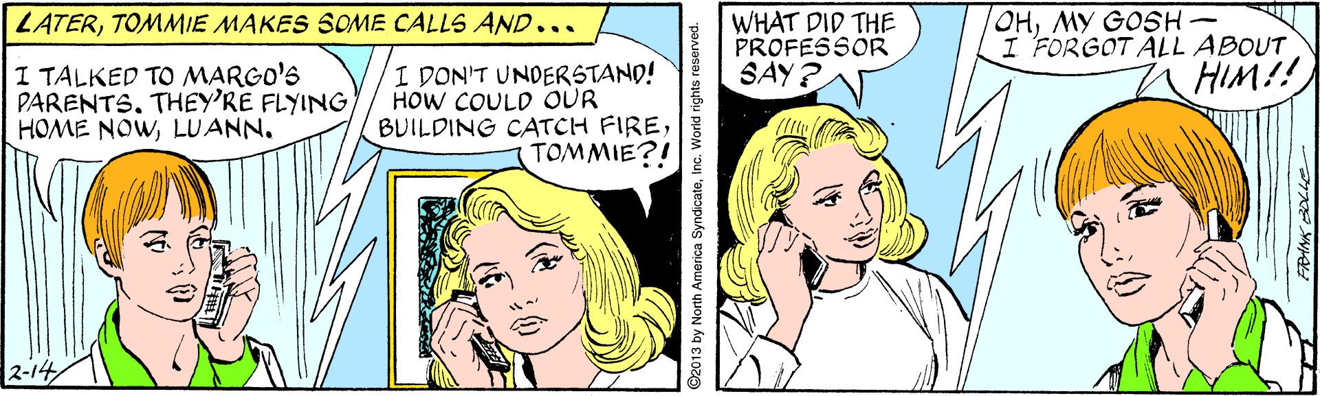 Sharing OCR: WHAT DID THE PROFESSOR SAY? OHMY GOSH- I FORGOT ALL ABOUT HIM!! LATERTOMMIE MAKES SOME CALLS AND... I TALKED TO MARGO'S PARENTS. THEY'RE FLYINGLUANN. I DON'T UNDERSTAND! HOW COULD OUR BUILDING CATCH FIRETOMMIE?! 2-14 ©2013 by North America Syndicate WHAT DID THE PROFESSOR SAY? OHMY GOSH- I FORGOT ALL ABOUT HIM!! LATERTOMMIE MAKES SOME CALLS AND... I TALKED TO MARGO'S PARENTS. THEY'RE FLYINGHOME NOWLUANN. I DON'T UNDERSTAND! HOW COULD OUR BUILDING CATCH FIRETOMMIE?! 2-14 ©2013 by North America Syndicate
