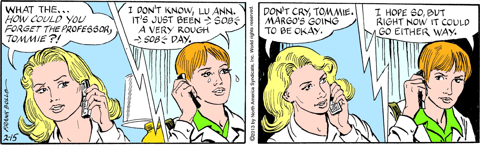 Organ OCR: WHAT THE.. HOW COULD YOU FORGET THE PROFESSORTOMMIE ?! I DON'T KNOWLU ANN. IT'S JUST BEEN > SOBE A VERY ROUGH. - SOB DAY. DON'T CRYTOMMIE. MÁRGO'S GOING TO BE OKAY. I HOPE SOBUT RIGHT NOW IT COULD GO EITHER WAY. 2-15 N FRANK BOLLA 92013 by North America SyndicateInc. World rights re WHAT THE.. HOW COULD YOU FORGET THE PROFESSORTOMMIE ?! I DON'T KNOWLU ANN. IT'S JUST BEEN > SOBE A VERY ROUGH. - SOB DAY. DON'T CRYTOMMIE. MÁRGO'S GOING TO BE OKAY. I HOPE SOBUT RIGHT NOW IT COULD GO EITHER WAY. 2-15 N FRANK BOLLA 92013 by North America SyndicateInc. World rights re