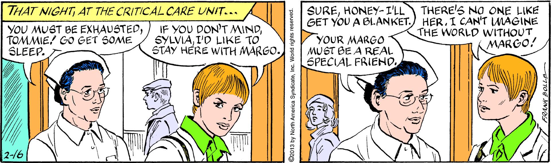 Happy OCR: THERE'S NO ONE LIKE GET YOU A BLANKET. HER. I CAN'T MAGINE THE WORLD WITHOUT MARGO! THAT NIGHTAT THE CRITICAL CARE UNIT... SUREHONEY-I'LL YOU MUST BE EXHAUSTEDTOMMIE! GO GET SOME SLEEP. IF YOU DON'T MINDI'D LIKE TO STAY HERE WITH MARGO. YOUR MARGO MUST BE A REAL SPECIAL FRIEND2-16 O2013 by North America SyndicatelInc. World rights resel THERE'S NO ONE LIKE GET YOU A BLANKET. HER. I CAN'T MAGINE THE WORLD WITHOUT MARGO! THAT NIGHTAT THE CRITICAL CARE UNIT... SUREHONEY-I'LL YOU MUST BE EXHAUSTEDTOMMIE! GO GET SOME SLEEP. IF YOU DON'T MINDI'D LIKE TO STAY HERE WITH MARGO. YOUR MARGO MUST BE A REAL SPECIAL FRIEND2-16 O2013 by North America SyndicatelInc. World rights resel