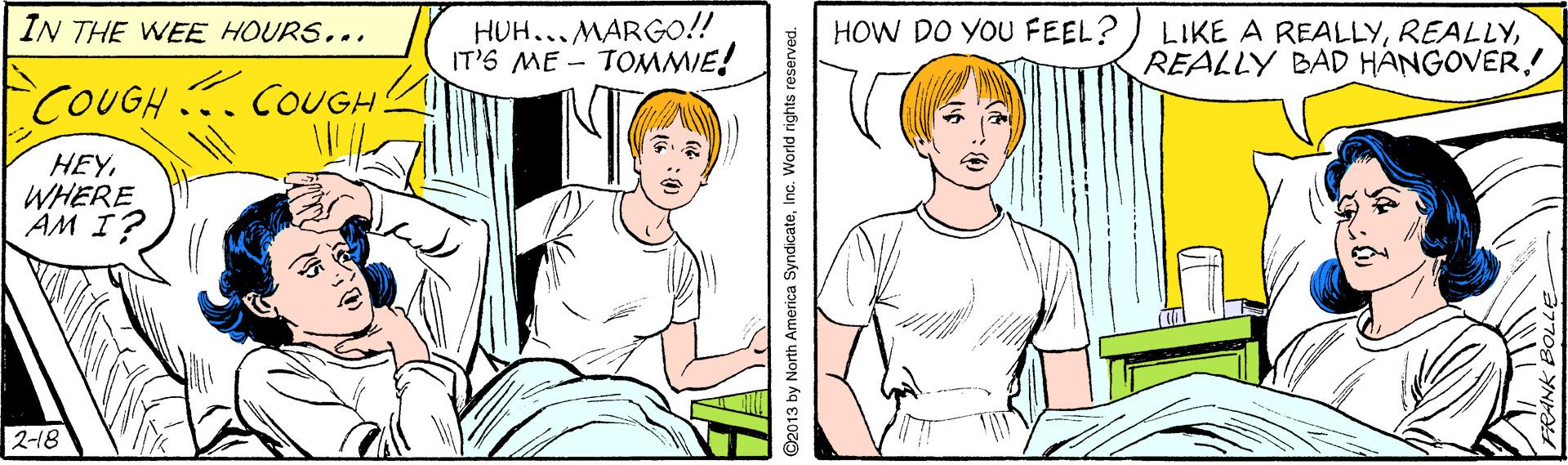 Jaw OCR: HUH...MARGOo!! IT'S ME - TOMMIE! IN THE WEE HOURS... HOW DO YOU FEEL? LIKE A REALLYREALLY BAD HANGOVER.! COUGH COUGH. HEYWHERE AM I? 2-18 ©2013 by North America SyndicateInc. World rights reserved. HUH...MARGOo!! IT'S ME - TOMMIE! IN THE WEE HOURS... HOW DO YOU FEEL? LIKE A REALLYREALLY BAD HANGOVER.! COUGH COUGH. HEYWHERE AM I? 2-18 ©2013 by North America SyndicateInc. World rights reserved.