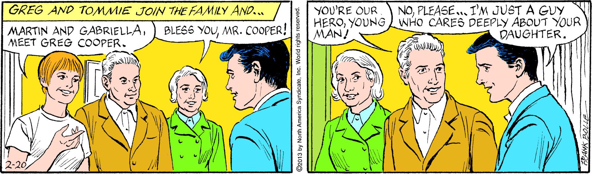 Organism OCR: GREG AND TOMMIE JOIN THE FAMILY AND... NOPLEASE.. I'M JUST A GUY YOU'RE OUR HEROYOUNGWHO CARES DEEPLY ABOUT YOUR MAN! MARTIN AND GABRIELLAMEET GREG COOPER. BLESS YOUMR. COOPER! DAUGHTER. 2-20 ©2013 by North America SyndicateInc. World rights GREG AND TOMMIE JOIN THE FAMILY AND... NOPLEASE.. I'M JUST A GUY YOU'RE OUR HEROYOUNGWHO CARES DEEPLY ABOUT YOUR MAN! MARTIN AND GABRIELLAMEET GREG COOPER. BLESS YOUMR. COOPER! DAUGHTER. 2-20 ©2013 by North America SyndicateInc. World rights