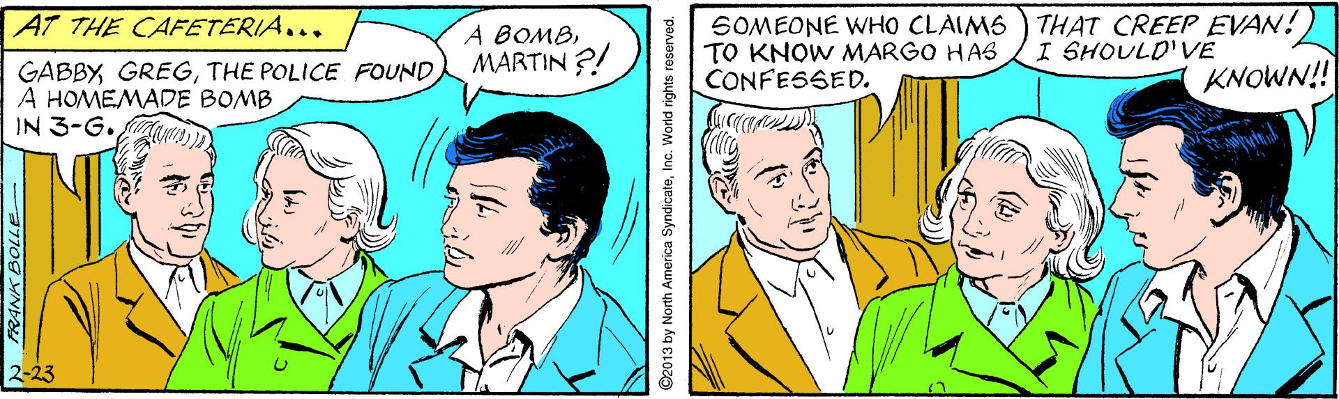 Sharing OCR: THAT CREEP EVAN!) I SHOULD'VE AT THE CAFETERIA... A BOMBMARTIN ?! SOMEONE WHO CLAIMS TO KNOW MARGO HAS CONFESSED. GABBYTHE POLICE FOUND A HOMEMADE BOMB IN 3-G. KNOWN! 2-23 ©2013 by North America SyndicateInc. World rights reserved. THAT CREEP EVAN!) I SHOULD'VE AT THE CAFETERIA... A BOMBMARTIN ?! SOMEONE WHO CLAIMS TO KNOW MARGO HAS CONFESSED. GABBYTHE POLICE FOUND A HOMEMADE BOMB IN 3-G. KNOWN! 2-23 ©2013 by North America SyndicateInc. World rights reserved.