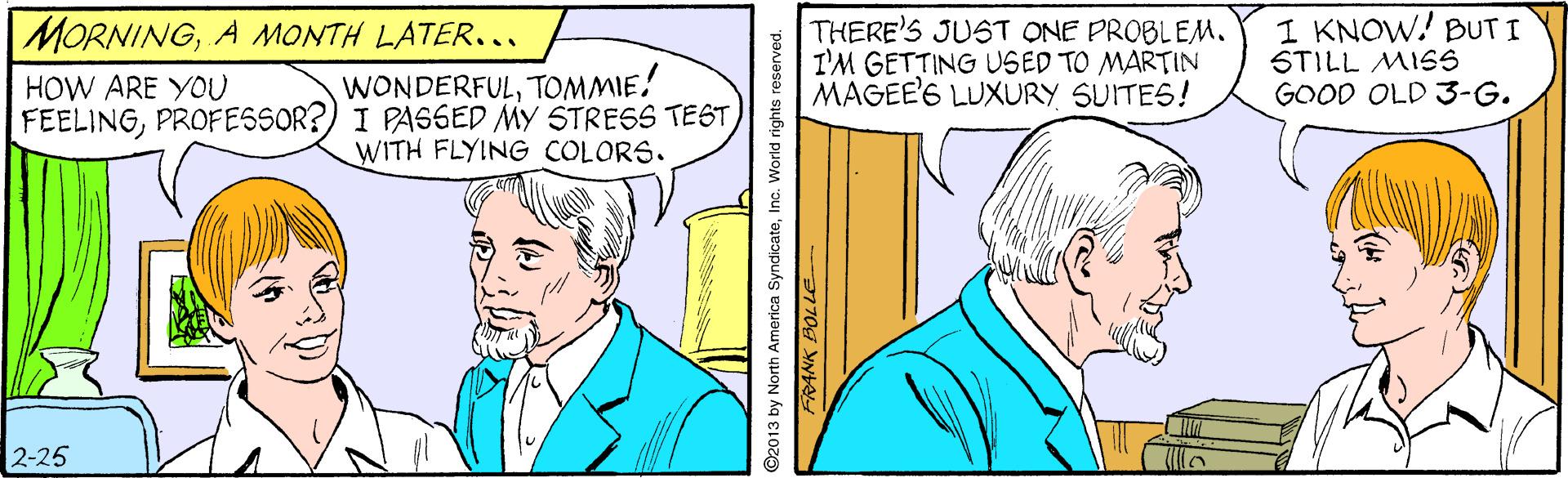 Parallel OCR: THERE'S JUST ONE PROBLEM. I'M GETTING USED TO MARTIN MAGEE'S LUXURY SUITES! 1 KNOW! BUT I STILL MISS GOOD OLD 3-G. MORNINGA MONTH LATER... WONDERFULTOMMIE! FEELINGPROFESSOR?) I PASSED MY STRESS TEST WITH FLYING COLORS. HOW ARE YOU 2-25 THERE'S JUST ONE PROBLEM. I'M GETTING USED TO MARTIN MAGEE'S LUXURY SUITES! 1 KNOW! BUT I STILL MISS GOOD OLD 3-G. MORNINGA MONTH LATER... WONDERFULTOMMIE! FEELINGPROFESSOR?) I PASSED MY STRESS TEST WITH FLYING COLORS. HOW ARE YOU 2-25
