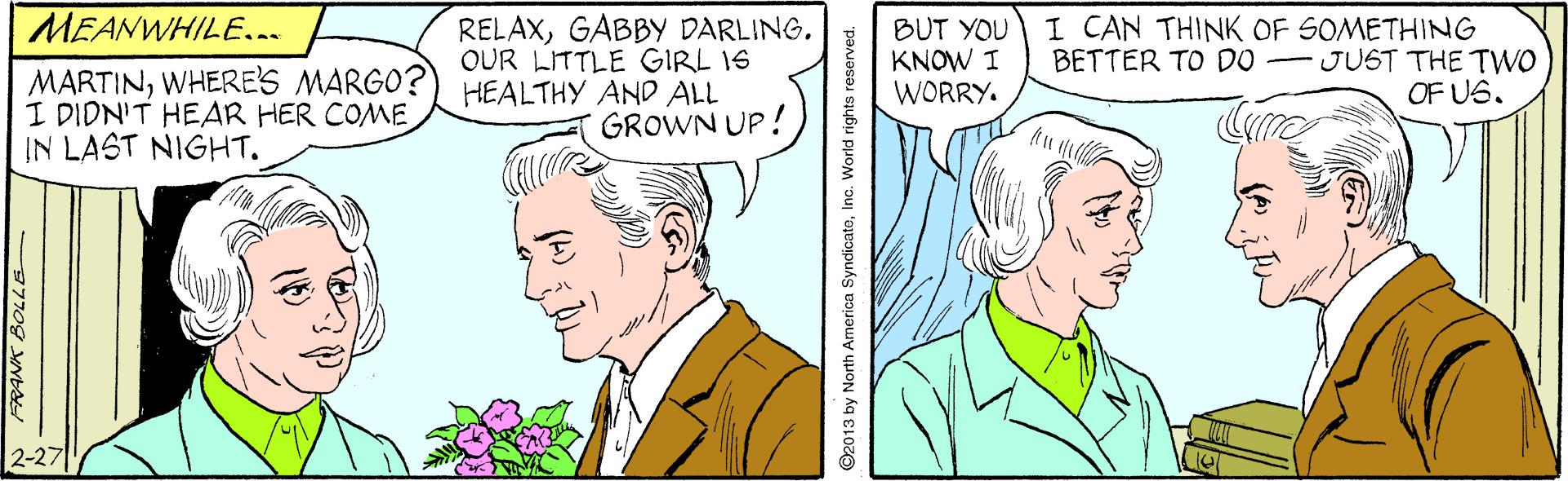 Sharing OCR: MEANWHILE... MARTINWHERES MARGO? I DIDN'T HEAR HER COME IN LAST NIGHT. RELAXGABBY DARLING. OUR LITTLE GIRL 1S HEALTHY AND ALL GROWN UP! BUT YOU KNOW I WORRY. I CAN THINK OF SOMETHING BETTER TO DO - JUST THE TWO OF US. 977og VNbs ©2013 by North America SyndicatoInc. World rights reserved. MEANWHILE... MARTINWHERES MARGO? I DIDN'T HEAR HER COME IN LAST NIGHT. RELAXGABBY DARLING. OUR LITTLE GIRL 1S HEALTHY AND ALL GROWN UP! BUT YOU KNOW I WORRY. I CAN THINK OF SOMETHING BETTER TO DO - JUST THE TWO OF US. 977og VNbs ©2013 by North America SyndicatoInc. World rights reserved.