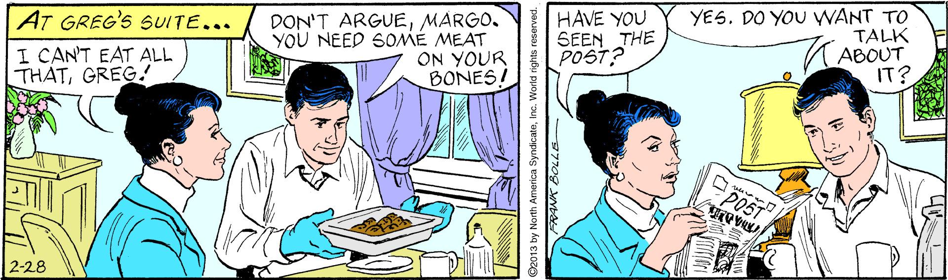Line OCR: AT GREG'S SUITE... I CAN'T EAT ALL THATGREG! DON'T ARGUEMARGO. YOU NEED SOME MEAT ON YOUR BONES! HAVE YOU SEEN THE POST? YES. DO YOU WANT TO TALK K ABOUT IT? POST 2-28 ©2013 by North America SyndicateInc. World rights reserved. AT GREG'S SUITE... I CAN'T EAT ALL THATGREG! DON'T ARGUEMARGO. YOU NEED SOME MEAT ON YOUR BONES! HAVE YOU SEEN THE POST? YES. DO YOU WANT TO TALK K ABOUT IT? POST 2-28 ©2013 by North America SyndicateInc. World rights reserved.