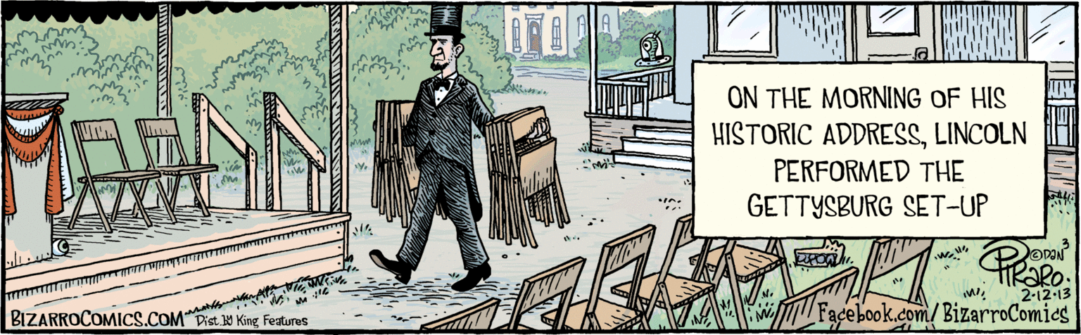Tree OCR: BIZARROCOMICS.COM Facebook.com/BizarroComics Dis. Y King Fealures TIkaRo. 2.12 13 ON THE MORNING OF HIS HISTORIC ADDRESSLINCOLN PERFORMED THE GETTYSBURG SET-UP BIZARROCOMICS.COM Facebook.com/BizarroComics Dis. Y King Fealures TIkaRo. 2.12 13 ON THE MORNING OF HIS HISTORIC ADDRESSLINCOLN PERFORMED THE GETTYSBURG SET-UP