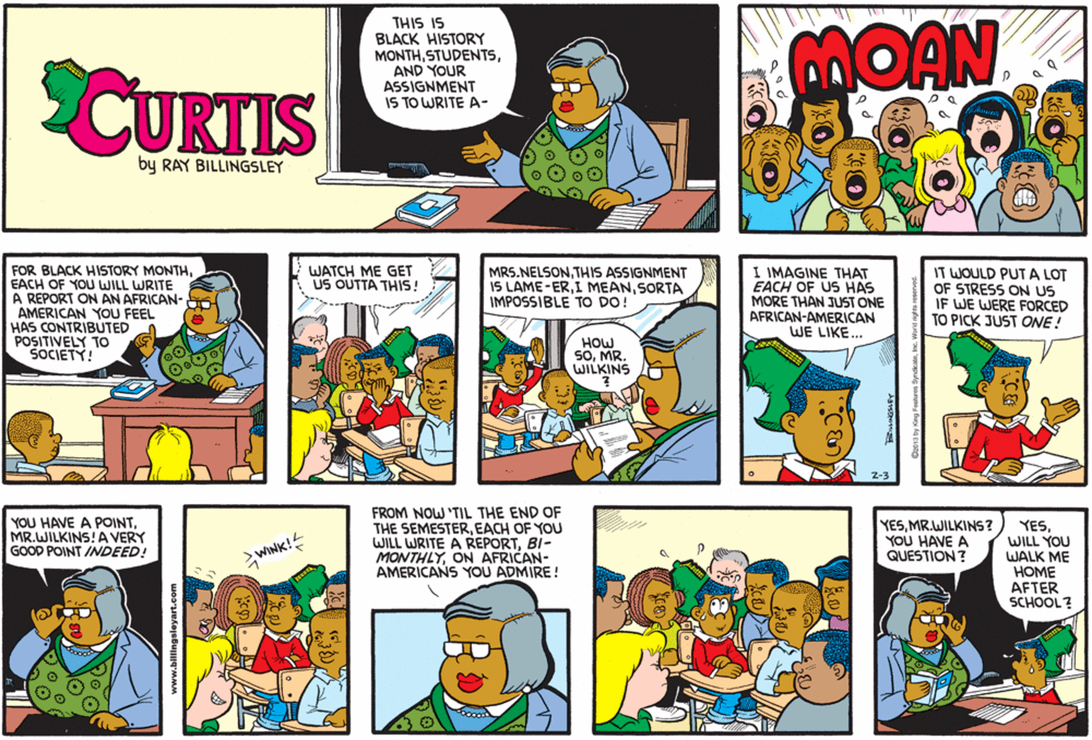 Mammal OCR: CUKTIS THIS IS BLACK HISTORY MONTHAND YOUR ASSIGNMENT IS TO WRITE A- MOAN by RAY BILLINGSLEY FOR BLACK HISTORY MONTHEACH OF YOU WILL WRITE A REPORT ON AN AFRICAN- AMERICAN YOU FEEL HAS CONTRIBUTED POSITIVELY TO MRS.NELSONTHIS ASSIGNMENT IS LAME-ERSORTA IMPOSSIBLE TO DO! I IMAGINE THAT EACH OF US HAS MORE THAN JUST ONE AFRICAN-AMERICAN WE LIKE... WATCH ME GET US OUTTA THIS! IT WOULD PUT A LOT OF STRESS ON US IF WE WERE FORCED TO PICK JUST ONE! HOW SOMR. WILKINS Z-3 YOU HAVE A POINTMR.WILKINS!A VERY GOOD POINT INDEED! FROM NOW 'TIL THE END OF THE SEMESTEREACH OF YOU WILL WRITE A REPORTBI- MONTHLYON AFRICAN- AMERICANS YOU ADMIRE! YESMR.WILKINS? YOU HAVE A QUESTION ? YESWILL YOU WALK ME HOME AFTER SCHOOL? WINK! www.bilings CUKTIS THIS IS BLACK HISTORY MONTHAND YOUR ASSIGNMENT IS TO WRITE A- MOAN by RAY BILLINGSLEY FOR BLACK HISTORY MONTHEACH OF YOU WILL WRITE A REPORT ON AN AFRICAN- AMERICAN YOU FEEL HAS CONTRIBUTED POSITIVELY TO MRS.NELSONTHIS ASSIGNMENT IS LAME-ERI MEANSORTA IMPOSSIBLE TO DO! I IMAGINE THAT EACH OF US HAS MORE THAN JUST ONE AFRICAN-AMERICAN WE LIKE... WATCH ME GET US OUTTA THIS! IT WOULD PUT A LOT OF STRESS ON US IF WE WERE FORCED TO PICK JUST ONE! HOW SOMR. WILKINS Z-3 YOU HAVE A POINTMR.WILKINS!A VERY GOOD POINT INDEED! FROM NOW 'TIL THE END OF THE SEMESTEREACH OF YOU WILL WRITE A REPORTBI- MONTHLYON AFRICAN- AMERICANS YOU ADMIRE! YESMR.WILKINS? YOU HAVE A QUESTION ? YESWILL YOU WALK ME HOME AFTER SCHOOL? WINK! www.bilings