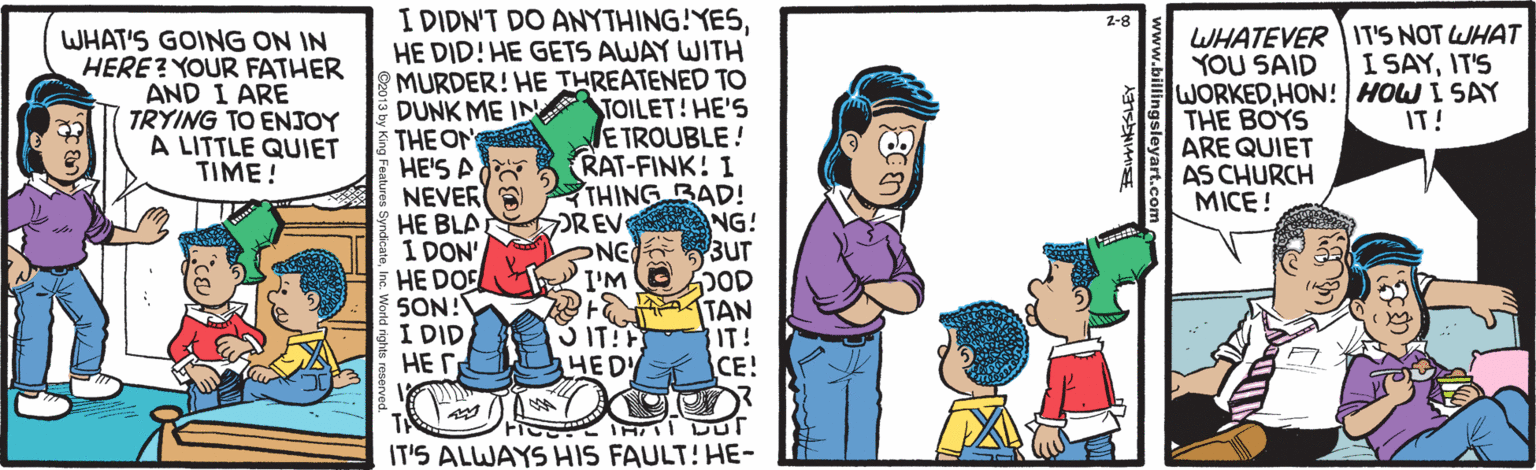 Animated cartoon OCR: I DIDN'T DO ANYTHING!YESHE DID! HE GETS AWAY WITH MURDER! HE THREATENED TO DUNK ME IN TOILET! HE'5 THE ON HE'S A NEVER E HE BLA I DON' HE DOS SON! I DID HE r 2-8 WHAT'S GOING ON IN HERE? YOUR FATHER AND I ARE TRYING TO ENJOY A LITTLE QUIET TIME! WHATEVER IT'S NOT WHAT YOU SAID WORKEDHON! HOW I SAY THE BOYS ARE QUIET AS CHURCH MICE ! I SAYIT'S IT! ETROUBLE! RAT-FINK! I THING BAD! DREV NG! NG T I'M 3UT 3 IT! HED TAN IT! CE! IT'S ALWAYS HIS FAULT! HE- Ro I DIDN'T DO ANYTHING!YESHE DID! HE GETS AWAY WITH MURDER! HE THREATENED TO DUNK ME IN TOILET! HE'5 THE ON HE'S A NEVER E HE BLA I DON' HE DOS SON! I DID HE r 2-8 WHAT'S GOING ON IN HERE? YOUR FATHER AND I ARE TRYING TO ENJOY A LITTLE QUIET TIME! WHATEVER IT'S NOT WHAT YOU SAID WORKEDHON! HOW I SAY THE BOYS ARE QUIET AS CHURCH MICE ! I SAYIT'S IT! ETROUBLE! RAT-FINK! I THING BAD! DREV NG! NG T I'M 3UT 3 IT! HED TAN IT! CE! IT'S ALWAYS HIS FAULT! HE- Ro