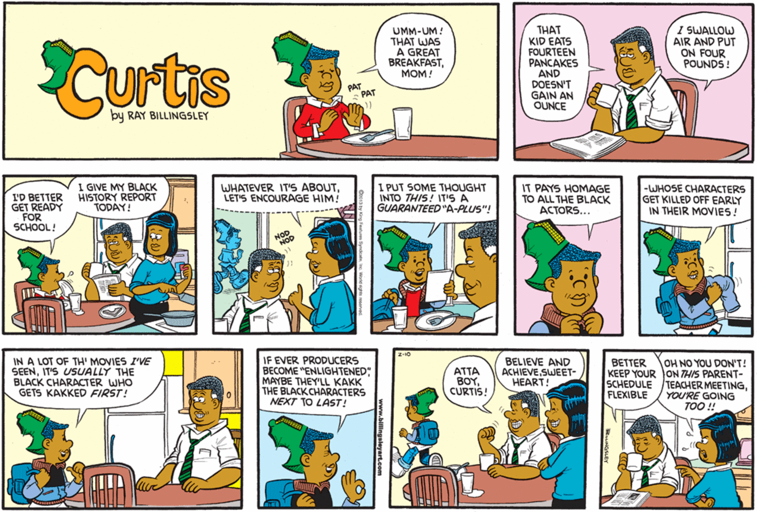 Font OCR: CUrtas UMM-UM! THAT WAS A GREAT BREAKFASTMOM! THAT KID EATS FOURTEEN PANCAKES AND DOESN'T GAIN AN OUNCE I SWALLOW AIR AND PUT ON FOUR POUNDS ! PAT PAT by RAY BILLINGSLEY I'D BETTER GET READY FOR SCHOOL! I GIVE MY BLACK HISTORY REPORT TODAY! WHATEVER IT'S ABOUTLET'S ENCOURAGE HIM! 1 PUT SOME THOUGHT INTO THIS! IT'S A GUARANTEED"A-PLUS"! IT PAYS HOMAGE TO ALL THE BLACK ACTORS... -WHOSE CHARACTERS GET KILLED OFF EARLY IN THEIR MOVIES! NOD NOD Z-10 IN A LOT OF TH' MOVIES I'VE SEENIT'S USUALLY THE BLACK CHARACTER WHO GETS KAKKED FIRST! IF EVER PRODUCERS BECOME "ENLIGHTENED" MAYBE THEY'LL KAKK THE BLACK CHARACTERS NEXT TO LAST! BELIEVE AND ACHIEVESWEET- HEART! OH NO YOU DON'T! KEEP YOUR ON THIS PARENT- TEACHER MEETINGYOU'RE GOING TOO ! BETTER ???? BOYCURTIS! SCHEDULE FLEXIBLE ww.billingsleyart.com CUrtas UMM-UM! THAT WAS A GREAT BREAKFASTMOM! THAT KID EATS FOURTEEN PANCAKES AND DOESN'T GAIN AN OUNCE I SWALLOW AIR AND PUT ON FOUR POUNDS ! PAT PAT by RAY BILLINGSLEY I'D BETTER GET READY FOR SCHOOL! I GIVE MY BLACK HISTORY REPORT TODAY! WHATEVER IT'S ABOUTLET'S ENCOURAGE HIM! 1 PUT SOME THOUGHT INTO THIS! IT'S A GUARANTEED"A-PLUS"! IT PAYS HOMAGE TO ALL THE BLACK ACTORS... -WHOSE CHARACTERS GET KILLED OFF EARLY IN THEIR MOVIES! NOD NOD Z-10 IN A LOT OF TH' MOVIES I'VE SEENIT'S USUALLY THE BLACK CHARACTER WHO GETS KAKKED FIRST! IF EVER PRODUCERS BECOME "ENLIGHTENED" MAYBE THEY'LL KAKK THE BLACK CHARACTERS NEXT TO LAST! BELIEVE AND ACHIEVESWEET- HEART! OH NO YOU DON'T! KEEP YOUR ON THIS PARENT- TEACHER MEETINGYOU'RE GOING TOO ! BETTER ???? BOYCURTIS! SCHEDULE FLEXIBLE ww.billingsleyart.com