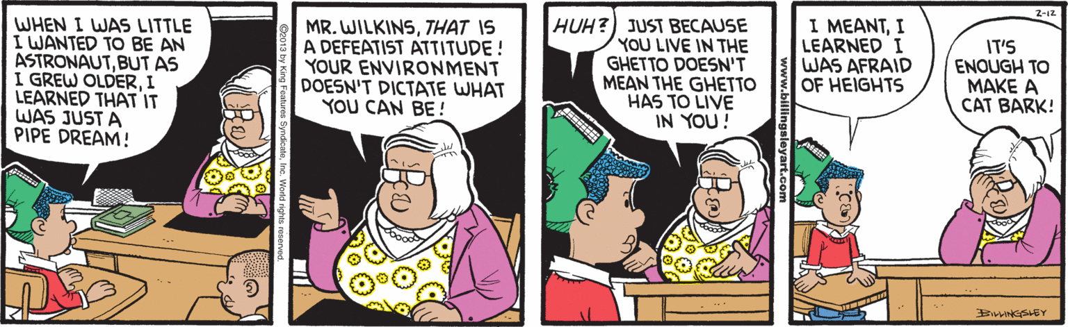 Cartoon OCR: WHEN I WAS LITTLE I WANTED TO BE AN ASTRONAUTBUT AS I GREW OLDERI LEARNED THAT IT WAS JUST A PIPE DREAM! MR. WILKINSTHAT IS A DEFEATIST ATTITUDE! YOUR ENVIRONMENT DOESN'T DICTATE WHAT YOU CAN BE! HUH?) JUST BECAUSE YOU LIVE IN THE GHETTO DOESN'T MEAN THE GHETTO HAS TO LIVE IN YOU! I MEANTI LEARNED I WAS AFRAID OF HEIGHTS IT'S ENOUGH TO MAKE A CAT BARK! BwnGSLEY www.bill WHEN I WAS LITTLE I WANTED TO BE AN ASTRONAUTBUT AS I GREW OLDERI LEARNED THAT IT WAS JUST A PIPE DREAM! MR. WILKINSTHAT IS A DEFEATIST ATTITUDE! YOUR ENVIRONMENT DOESN'T DICTATE WHAT YOU CAN BE! HUH?) JUST BECAUSE YOU LIVE IN THE GHETTO DOESN'T MEAN THE GHETTO HAS TO LIVE IN YOU! I MEANTI LEARNED I WAS AFRAID OF HEIGHTS IT'S ENOUGH TO MAKE A CAT BARK! BwnGSLEY www.bill