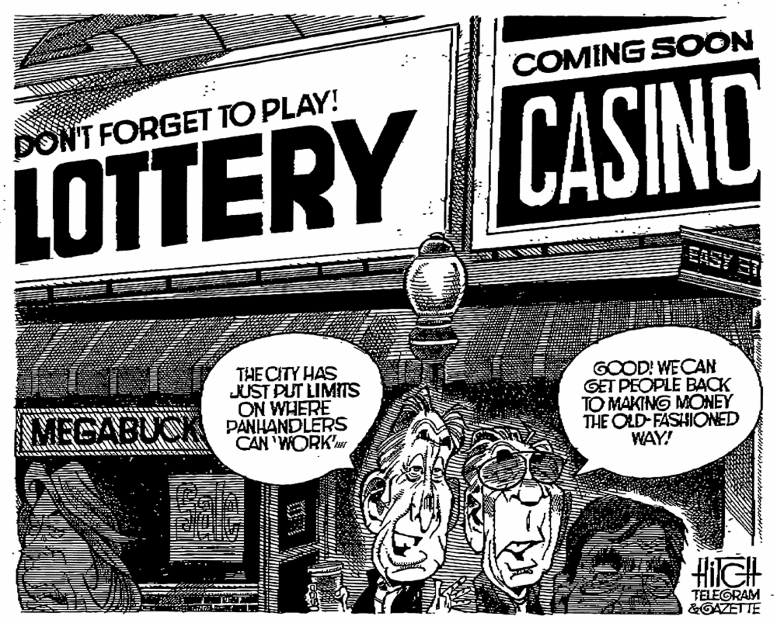 Monochrome OCR: COMING SOON DON'T FORGET TO PLAY! LOTTERY CASINO EASY THE CITY HAS JUST PUT LIMITS ON WHERE GOOD! WECAN GET PEOPLE BACK TO MAKING MONEY THE OLD FASHIONED WAY! MEGABUCK PANHANDLERS CAN 'WORK HilGH TELEGRAM &GAZETTE COMING SOON DON'T FORGET TO PLAY! LOTTERY CASINO EASY THE CITY HAS JUST PUT LIMITS ON WHERE GOOD! WECAN GET PEOPLE BACK TO MAKING MONEY THE OLD FASHIONED WAY! MEGABUCK PANHANDLERS CAN 'WORK HilGH TELEGRAM &GAZETTE