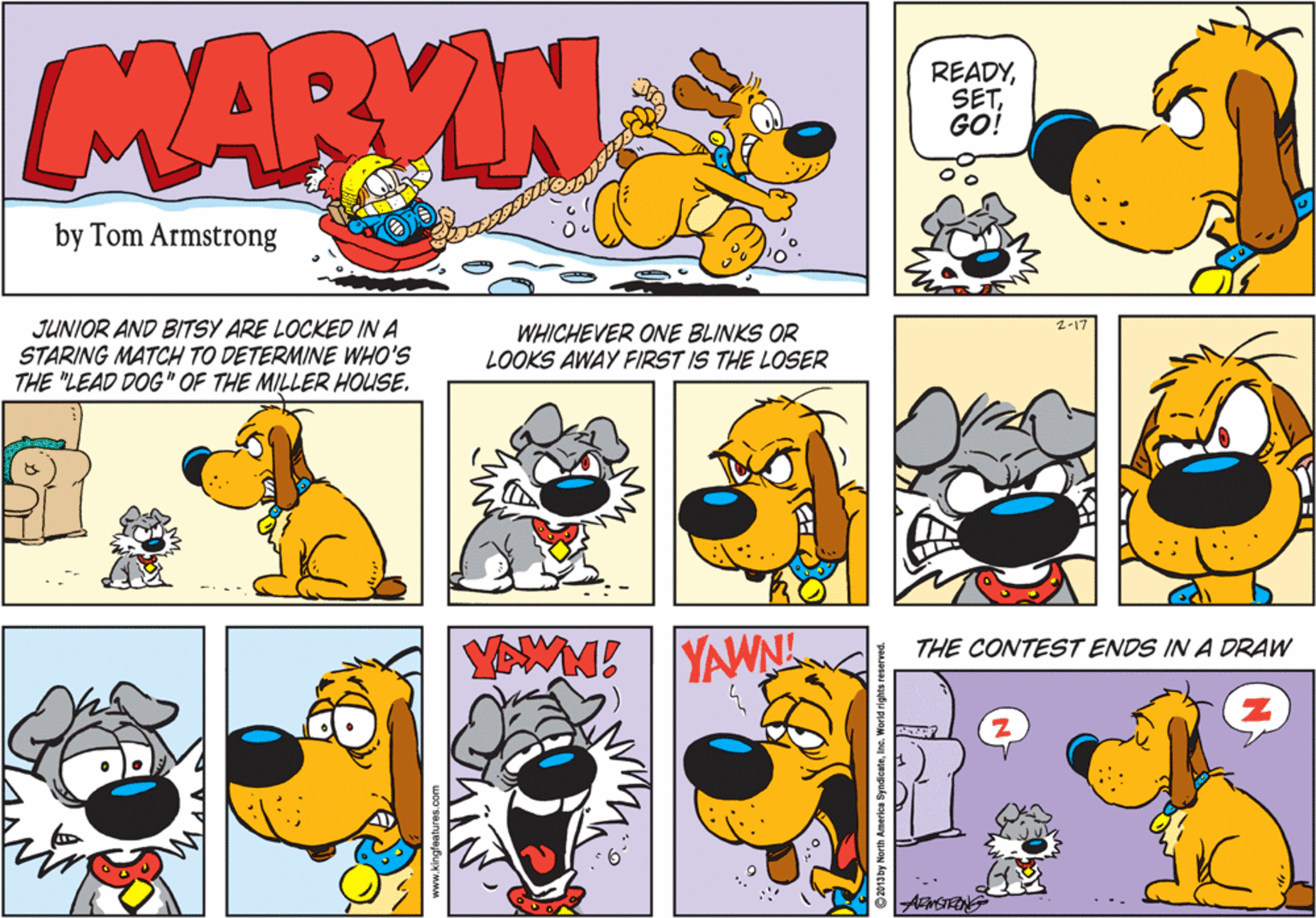 Font OCR: MARYIN READYGO! by Tom Armstrong JUNIOR AND BITSY ARE LOCKED IN A STARING MATCH TO DETERMINE WHO'S THE "LEAD DOG" OF THE MILLER HOUSE. WHICHEVER ONE BLINKS OR LOOKS AWAY FIRST IS THE LOSER YAWN! YAWN THE CONTEST ENDS IN A DRAW ThiN ©2013by North America SyndicateInc. World right MARYIN READYGO! by Tom Armstrong JUNIOR AND BITSY ARE LOCKED IN A STARING MATCH TO DETERMINE WHO'S THE "LEAD DOG" OF THE MILLER HOUSE. WHICHEVER ONE BLINKS OR LOOKS AWAY FIRST IS THE LOSER YAWN! YAWN THE CONTEST ENDS IN A DRAW ThiN ©2013by North America SyndicateInc. World right