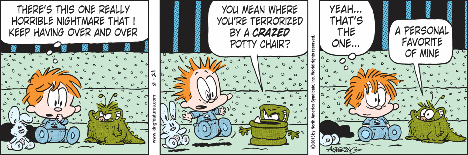 Design OCR: THERE'S THIS ONE REALLY HORRIBLE NIGHTMARE THAT I KEEP HAVING OVER AND OVER YOU MEAN WHERE YOU'RE TERRORIZED BY A CRAZED POTTY CHAIR? YEAH... THAT'S THE ONE... A PERSONAL FAVORITE OF MINE AGGRONG www.kingfeatures.com 2-21 ©2013 by North America SyndicateInc. World rights reserved. THERE'S THIS ONE REALLY HORRIBLE NIGHTMARE THAT I KEEP HAVING OVER AND OVER YOU MEAN WHERE YOU'RE TERRORIZED BY A CRAZED POTTY CHAIR? YEAH... THAT'S THE ONE... A PERSONAL FAVORITE OF MINE AGGRONG www.kingfeatures.com 2-21 ©2013 by North America SyndicateInc. World rights reserved.