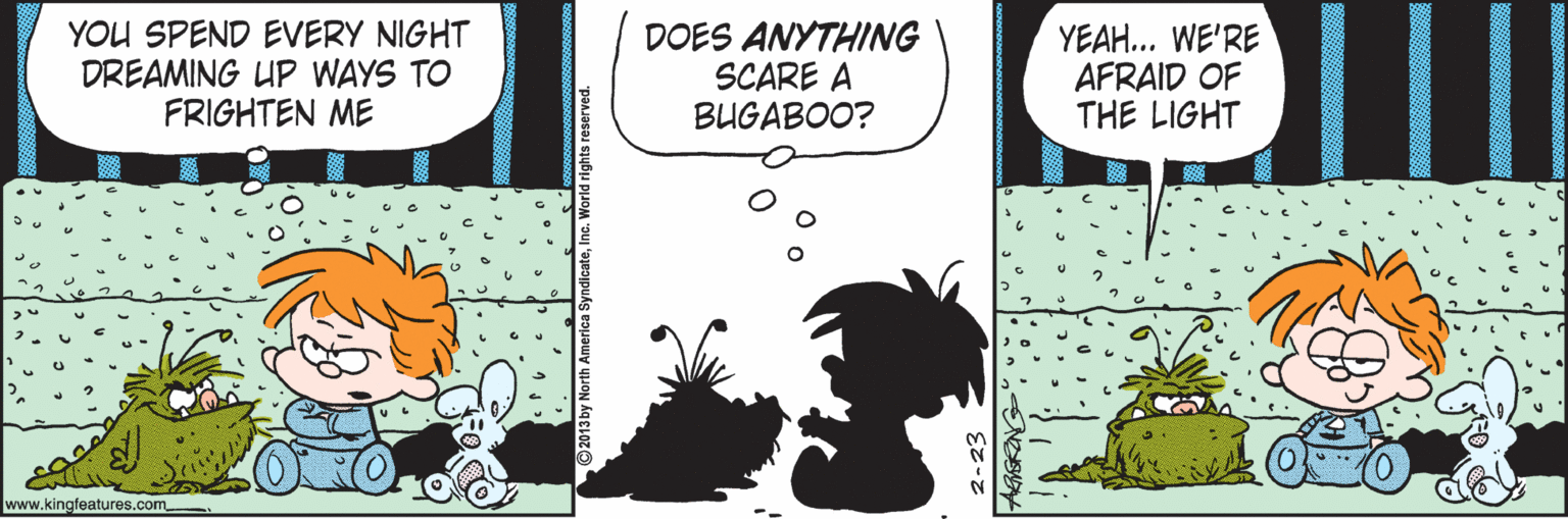 Comics OCR: YOU SPEND EVERY NIGHT DREAMING UP WAYS TO FRIGHTEN ME DOES ANYTHING SCARE A BUGABOO? YEAH... WE'RE AFRAID OF THE LIGHT www.kingfeatures.com -23 YOU SPEND EVERY NIGHT DREAMING UP WAYS TO FRIGHTEN ME DOES ANYTHING SCARE A BUGABOO? YEAH... WE'RE AFRAID OF THE LIGHT www.kingfeatures.com -23