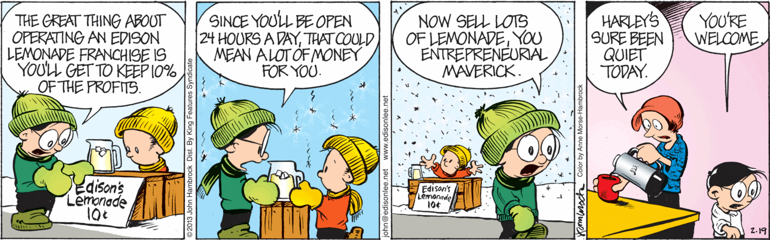 Conversation OCR: THE GREAT THING ABOUT OPERATING AN EDISON LEMONADE FRANCHISE IS YOULL GET TO KEEP 10% OF THE PROFITS. SINCE YOULL BE OPEN |24 HOURS A DAYTHAT COULD MEAN ALOT ÖF MONEY FOR YOU. NOW SELL LOTS OF LEMONADEYOU ENTREPRENEURIAL MAVERICK. HARLEY'S SURE BEEN QUIET TODAY. YOU'RE WELCOME Edison's Lemonade Edison's Lemannde 10¢ Z. 19 John Hambrock Dist. By King Fe THE GREAT THING ABOUT OPERATING AN EDISON LEMONADE FRANCHISE IS YOULL GET TO KEEP 10% OF THE PROFITS. SINCE YOULL BE OPEN |24 HOURS A DAYTHAT COULD MEAN ALOT ÖF MONEY FOR YOU. NOW SELL LOTS OF LEMONADEYOU ENTREPRENEURIAL MAVERICK. HARLEY'S SURE BEEN QUIET TODAY. YOU'RE WELCOME Edison's Lemonade Edison's Lemannde 10¢ Z. 19 John Hambrock Dist. By King Fe