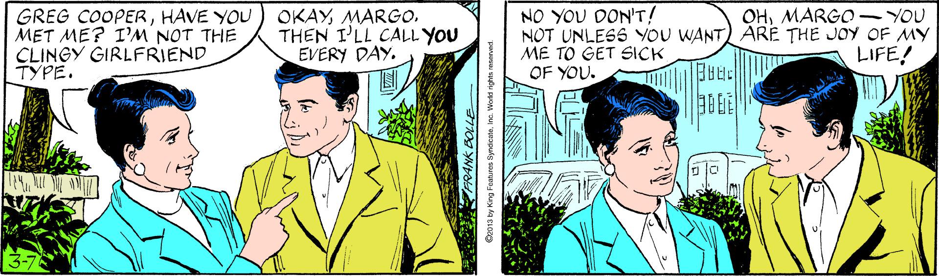 Line OCR: OKAYMARGO. THEN ILL CALL YOU EVERY DAY. NO YOU DON'T! NOT UNLESS YOU WANT) ARE THE JOY OF MY ME TO GET SICK OF YOU. OHMARGO - YOU GREG COOPERHAVE YOU MET ME? I'M NOT THE CLINGY GIRLFRIEND ????. LIFE! FRANK O2013 by King Foaturos SyndcataInc. Workd rights reserved. OKAYMARGO. THEN ILL CALL YOU EVERY DAY. NO YOU DON'T! NOT UNLESS YOU WANT) ARE THE JOY OF MY ME TO GET SICK OF YOU. OHMARGO - YOU GREG COOPERHAVE YOU MET ME? I'M NOT THE CLINGY GIRLFRIEND ????. LIFE! FRANK O2013 by King Foaturos SyndcataInc. Workd rights reserved.