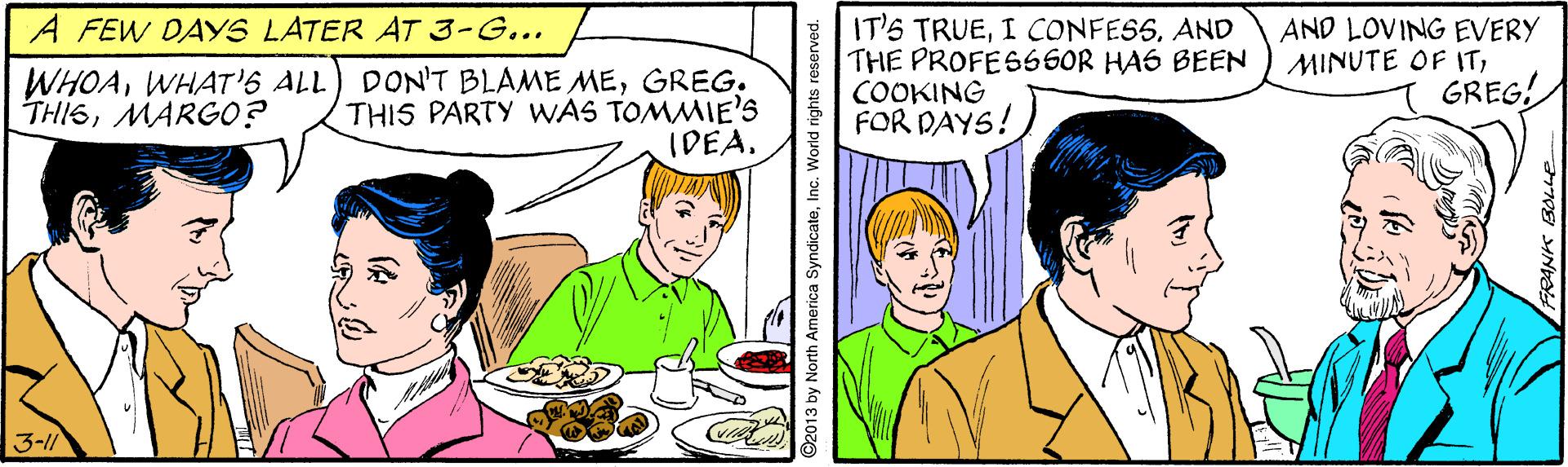 Parallel OCR: IT'S TRUEAND THE PROFESSSOR HA6 BEEN COOKING FOR DAYS! A FEW DAYS LATER AT 3-G... AND LOVING EVERY MINUTE OF ITGREG! WHOAWHAT'S ALL THISMARGO? DON'T BLAME MEGREG. THIS PARTY WAS TOMMIE'S IDEA. 3-1/ ©2013 by North America SyndicateInc. World rights reserved. IT'S TRUEI CONFESSAND THE PROFESSSOR HA6 BEEN COOKING FOR DAYS! A FEW DAYS LATER AT 3-G... AND LOVING EVERY MINUTE OF ITGREG! WHOAWHAT'S ALL THISMARGO? DON'T BLAME MEGREG. THIS PARTY WAS TOMMIE'S IDEA. 3-1/ ©2013 by North America SyndicateInc. World rights reserved.