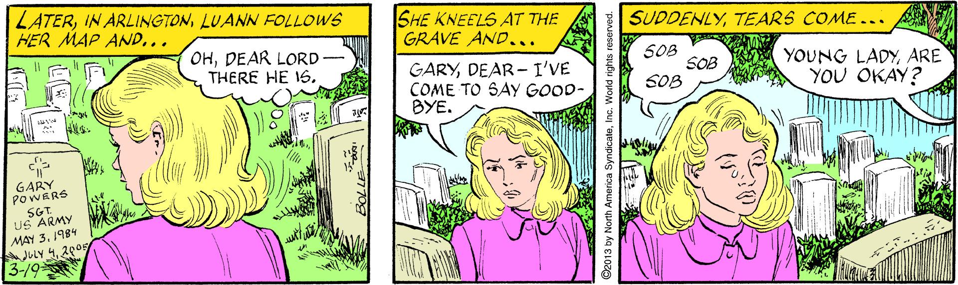 Line OCR: LATERLUANN FOLLOWS HER MAP AND.. SHE KNEELS AT THE GRAVE AND... SUDDENLYTEARS COME .. OHDEAR LORD THERE HE 1S. GARYDEAR- I'VE COME TO SAY GOOD- BYE. S0B SOB SOB YOUNG LADYARE YOU OKAY? GARY POWERS SG. US ARMY MAY 31984 JuLy 420s 3-19 ©2013 by North America SyndicateInc. World rights reserved. LATERIN ARLINGTONLUANN FOLLOWS HER MAP AND.. SHE KNEELS AT THE GRAVE AND... SUDDENLYTEARS COME .. OHDEAR LORD THERE HE 1S. GARYDEAR- I'VE COME TO SAY GOOD- BYE. S0B SOB SOB YOUNG LADYARE YOU OKAY? GARY POWERS SG. US ARMY MAY 31984 JuLy 420s 3-19 ©2013 by North America SyndicateInc. World rights reserved.