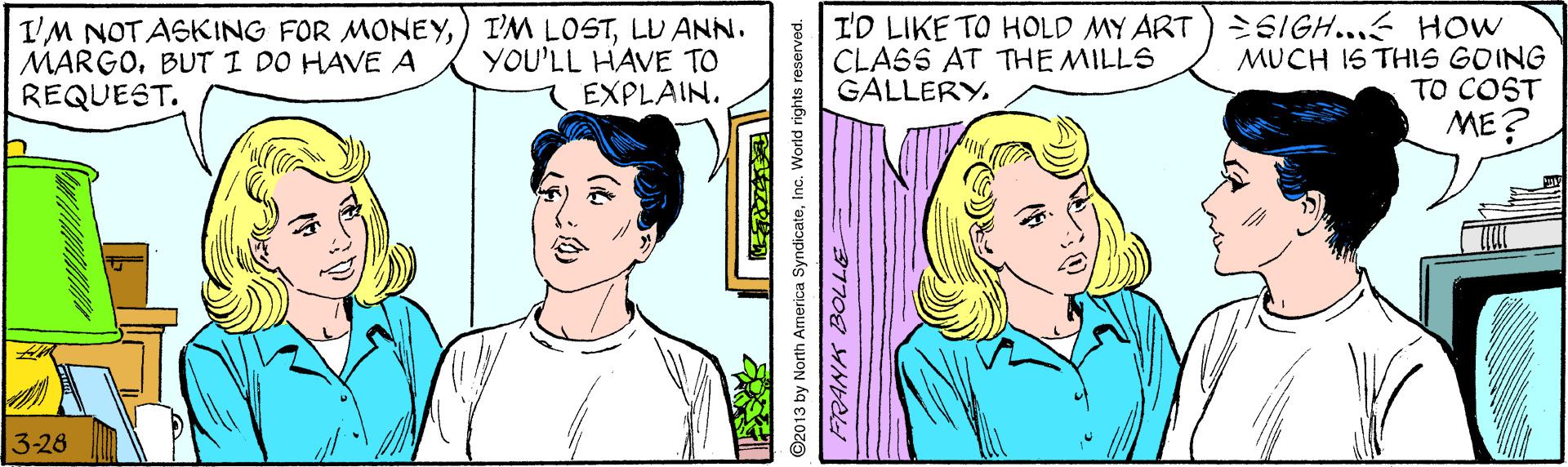 Cartoon OCR: I'M NOT ASKING FOR MONEYLU ANN. MARGOBUTI DO HAVE A REQUEST. I'D LIKE TO HOLD MY ART) 2SIGH... HOW MUCH I6 THIS GOING TO COST ME? YOU'LL HAVE TO EXPLAIN. CLASS AT THE MILLS GALLERY. 3-26 ©2013 by North Armerica SyndicateInc. World rights reserved. I'M NOT ASKING FOR MONEY) I'M LOSTLU ANN. MARGOBUTI DO HAVE A REQUEST. I'D LIKE TO HOLD MY ART) 2SIGH... HOW MUCH I6 THIS GOING TO COST ME? YOU'LL HAVE TO EXPLAIN. CLASS AT THE MILLS GALLERY. 3-26 ©2013 by North Armerica SyndicateInc. World rights reserved.