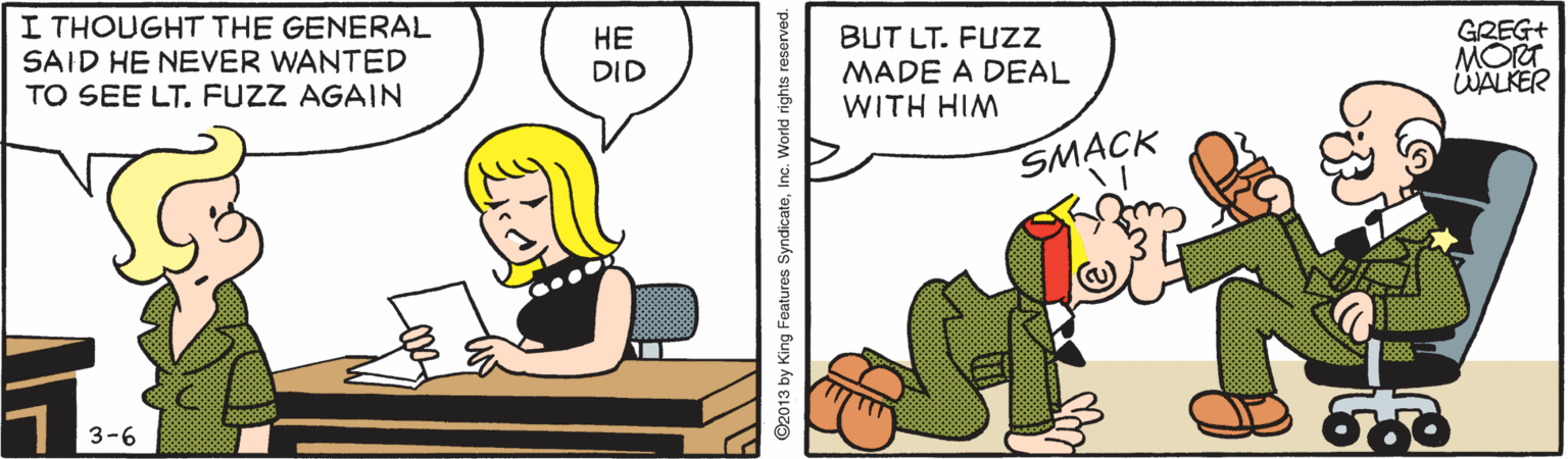 Fiction OCR: I THOUGHT THE GENERAL SAID HE NEVER WANTED TO SEE LT. FUZZ AGAIN ?? DID BUT LT. FUZZ MADE A DEAL WITH HIM GREG+ MORT WALKER SMACK 3-6 92013 by King Features SyndicateInc. World nghts reserved. I THOUGHT THE GENERAL SAID HE NEVER WANTED TO SEE LT. FUZZ AGAIN ?? DID BUT LT. FUZZ MADE A DEAL WITH HIM GREG+ MORT WALKER SMACK 3-6 92013 by King Features SyndicateInc. World nghts reserved.