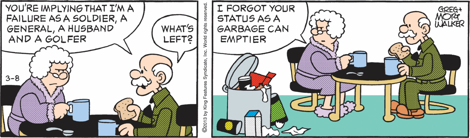 Pleased OCR: YOU'RE IMPLYING THAT I'M A FAILURE AS A SOLDIERA GENERALA HUSBAND AND A GOLFER I FORGOT YOUR STATUS ASA GARBAGE CAN EMPTIER GREG+ MORT WALKER WHAT'S LEFT? 3-8 ©2013 by King Features SyndicateInc. World rights reserved. YOU'RE IMPLYING THAT I'M A FAILURE AS A SOLDIERA GENERALA HUSBAND AND A GOLFER I FORGOT YOUR STATUS ASA GARBAGE CAN EMPTIER GREG+ MORT WALKER WHAT'S LEFT? 3-8 ©2013 by King Features SyndicateInc. World rights reserved.