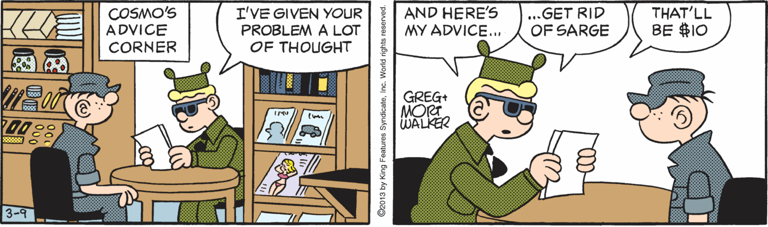 Illustration OCR: COSMO'S ADVICE CORNER I'VE GIVEN YOUR PROBLEM A LOT OF THOUGHT AND HERE'S MY ADVICE... ...GET RID OF SARGE THAT'LL BE $10 GREG+ MORT WALKER 3-9 ©2013 by King Features SyndicateInc. World rights res COSMO'S ADVICE CORNER I'VE GIVEN YOUR PROBLEM A LOT OF THOUGHT AND HERE'S MY ADVICE... ...GET RID OF SARGE THAT'LL BE $10 GREG+ MORT WALKER 3-9 ©2013 by King Features SyndicateInc. World rights res