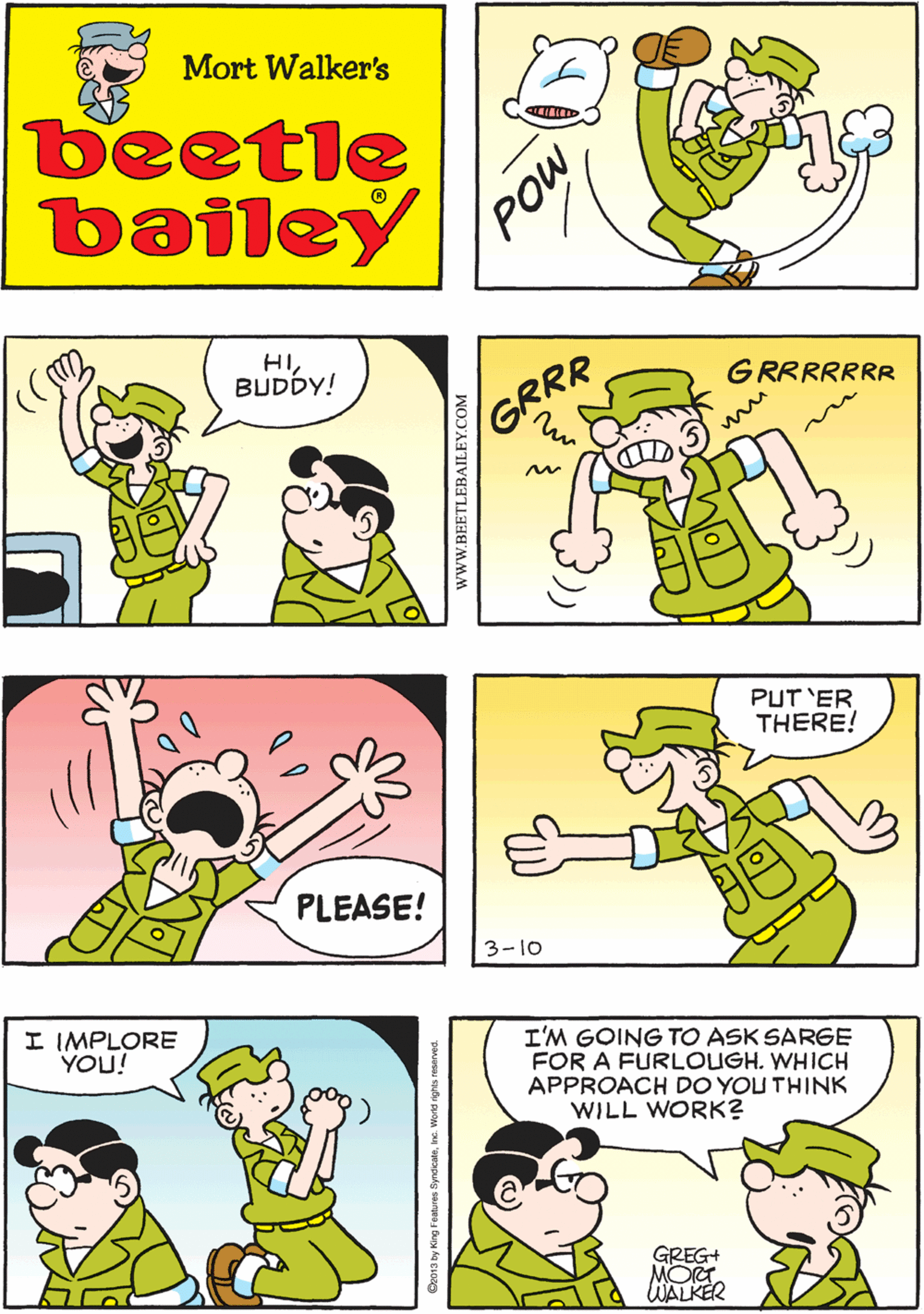 Rectangle OCR: FORGET IT! THAT WILL NEVER WORK Mort Walker's beetle bailey HIBUDDY! GRRRRRRR GRRR PLEASE! PUT 'ER THERE! I IMPLORE YOU! I'M GOING TO ASK SARGE FOR A FURLOUGH. WHICH APPROACH DO YOU THINK WILL WORK? GREG+ MOT. WALKER 3-10 wwW.BEETLEBAILEY.COM FORGET IT! THAT WILL NEVER WORK Mort Walker's beetle bailey HIBUDDY! GRRRRRRR GRRR PLEASE! PUT 'ER THERE! I IMPLORE YOU! I'M GOING TO ASK SARGE FOR A FURLOUGH. WHICH APPROACH DO YOU THINK WILL WORK? GREG+ MOT. WALKER 3-10 wwW.BEETLEBAILEY.COM