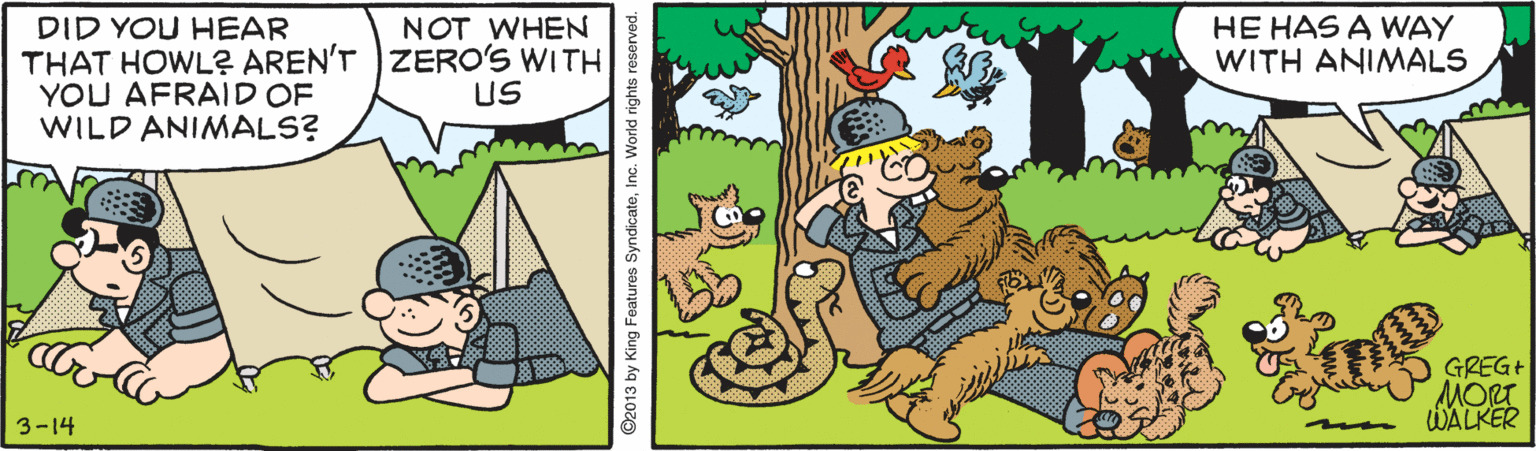 Drawing OCR: HE HAS A WAY WITH ANIMALS DID YOU HEAR THAT HOWL? AREN'T )ZERO'S WITH YOU AFRAID OF WILD ANIMALS? NOT WHEN US GREG MORT WALKER 3-14 ©2013 by King Features SyndicateInc. World rights rese HE HAS A WAY WITH ANIMALS DID YOU HEAR THAT HOWL? AREN'T )ZERO'S WITH YOU AFRAID OF WILD ANIMALS? NOT WHEN US GREG MORT WALKER 3-14 ©2013 by King Features SyndicateInc. World rights rese