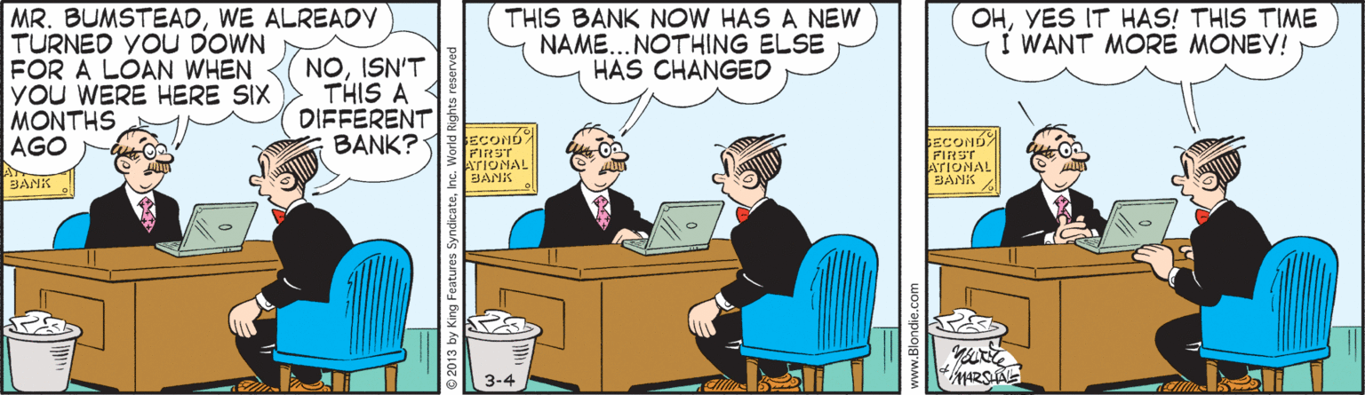 Office equipment OCR: MR. BUMSTEADWE ALREADY TURNED YOU DOWN FOR A LOAN WHEN yOu WERE HERE SIX MONTHS AGO THIS BANK NOW HAS A NEW NAME... NOTHING ELSE HAS CHANGED OHYES IT HAS! THIS TIME Í WANT MORE MONEY! NOISN'T THIS A DIFFERENT BANK?1 ECONO FIRST ATIONAL BANK ECOND FIRST ATIONAL BANK 3-4 © 2013 by King Features S www.Blondie.com MR. BUMSTEADWE ALREADY TURNED YOU DOWN FOR A LOAN WHEN yOu WERE HERE SIX MONTHS AGO THIS BANK NOW HAS A NEW NAME... NOTHING ELSE HAS CHANGED OHYES IT HAS! THIS TIME Í WANT MORE MONEY! NOISN'T THIS A DIFFERENT BANK?1 ECONO FIRST ATIONAL BANK ECOND FIRST ATIONAL BANK 3-4 © 2013 by King Features S www.Blondie.com