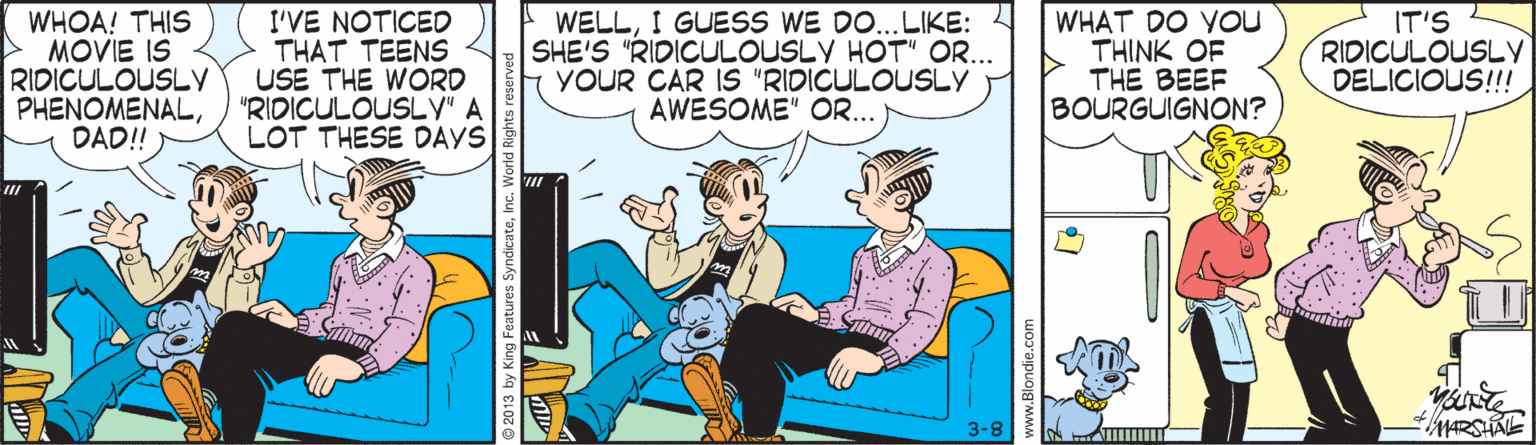 Publication OCR: WHOA! THIS MOVIE IS RIDICULOUSLY PHENOMENALDAD!! I'VE NOTICED THAT TEENS USE THE WORD "RIDICULOUSLV" A LOT THESE DAYS WELLI GUESS WE DO..LIKE: 4 SHE'S "RIDICULOUSLY HOT" OR... YOUR CAR IS "RIDICULOUSLY AWESOME" OR... WHAT DO YOU THINK OF THE BEEF BOURGUIGNON? IT'S RIDICULOUSLY DELICIOUS!!! 3-8 © 2013 by King Feature WHOA! THIS MOVIE IS RIDICULOUSLY PHENOMENALDAD!! I'VE NOTICED THAT TEENS USE THE WORD "RIDICULOUSLV" A LOT THESE DAYS WELLI GUESS WE DO..LIKE: 4 SHE'S "RIDICULOUSLY HOT" OR... YOUR CAR IS "RIDICULOUSLY AWESOME" OR... WHAT DO YOU THINK OF THE BEEF BOURGUIGNON? IT'S RIDICULOUSLY DELICIOUS!!! 3-8 © 2013 by King Feature