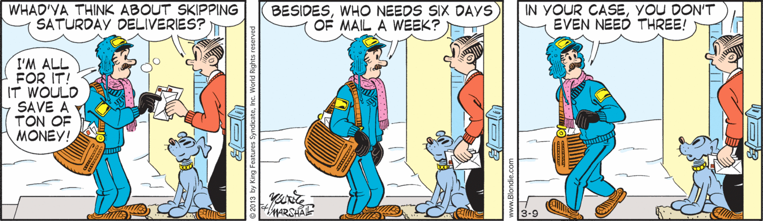 Handwriting OCR: WHAD'YA THINK ABOUT SKIPPING SATURDAY DELIVERIES? BESIDESWHO NEEDS SIX DAYS OF MAIL A WEEK? IN YOUR CASEYOU DON'T EVEN NEED THREE! I'M ALL FOR IT! IT WOULD SAVE A TON OF MONEY! MARSHALE 3-9 WHAD'YA THINK ABOUT SKIPPING SATURDAY DELIVERIES? BESIDESWHO NEEDS SIX DAYS OF MAIL A WEEK? IN YOUR CASEYOU DON'T EVEN NEED THREE! I'M ALL FOR IT! IT WOULD SAVE A TON OF MONEY! MARSHALE 3-9