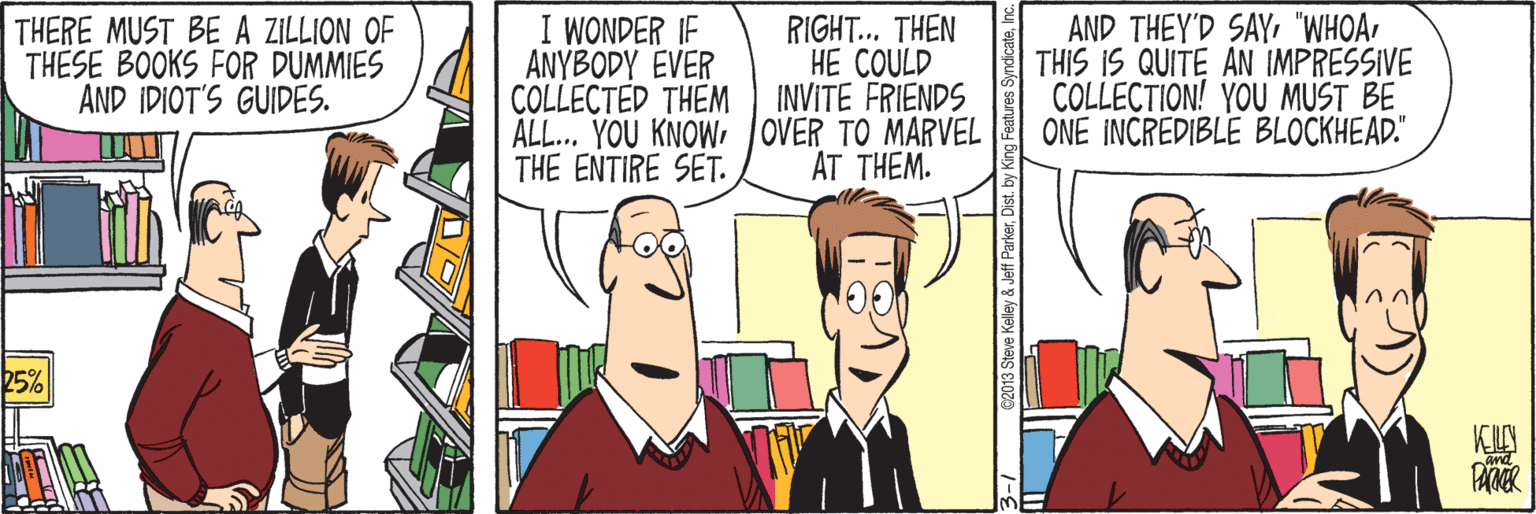 Line OCR: THERE MUST BE A ZILLION OF THESE BOOKS FOR DUMMIES AND IDIOT'S GUIDES. I WONDER IF ANYBODY EVER COLLECTED THEM ALL... YOU KNOWOVER TO MARVEL THE ENTIRE SET. RIGHT.. THEN HE COULD INVITE FRIENDS AND THEY'D SAY"WHOA THIS IS QUITE AN IMPRESSIVE COLLECTION! YOU MUST BE ONE INCREDIBLE BLOCKHEAD." AT THEM. 25% 62013 Steve Kelley & Jeff ParkerDist. by King Fe s SyndicateInc. THERE MUST BE A ZILLION OF THESE BOOKS FOR DUMMIES AND IDIOT'S GUIDES. I WONDER IF ANYBODY EVER COLLECTED THEM ALL... YOU KNOWOVER TO MARVEL THE ENTIRE SET. RIGHT.. THEN HE COULD INVITE FRIENDS AND THEY'D SAY"WHOA THIS IS QUITE AN IMPRESSIVE COLLECTION! YOU MUST BE ONE INCREDIBLE BLOCKHEAD." AT THEM. 25% 62013 Steve Kelley & Jeff ParkerDist. by King Fe s Syndicate