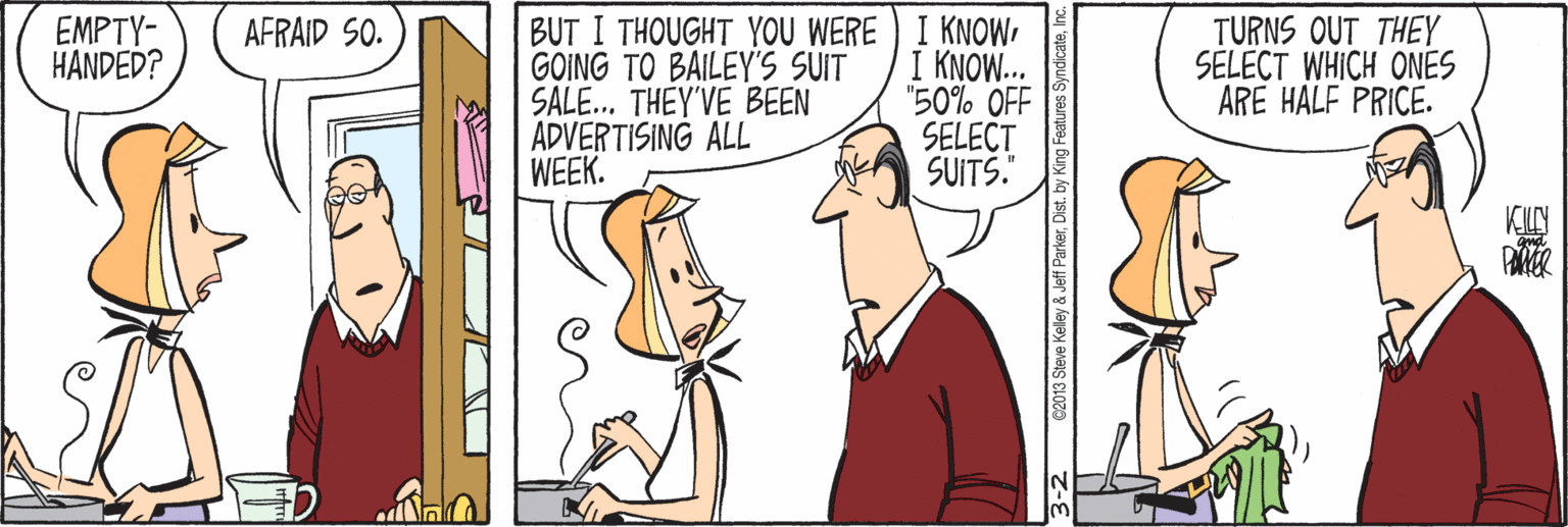 Line OCR: BUT I THOUGHT YOU WERE) I KNOWGOING TO BAILEY'S SUIT SALE.. THEY'VE BEEN ADVERTISING ALL WEEK. EMPTY- HANDED? AFRAID SO. I KNOW... "50% OFF SELECT SUITS." TURNS OUT THEY SELECT WHICH ONES ARE HALF PRICE. PARER 2013 Steve Keley & Jeff ParkerInc. BUT I THOUGHT YOU WERE) I KNOWGOING TO BAILEY'S SUIT SALE.. THEY'VE BEEN ADVERTISING ALL WEEK. EMPTY- HANDED? AFRAID SO. I KNOW... "50% OFF SELECT SUITS." TURNS OUT THEY SELECT WHICH ONES ARE HALF PRICE. PARER 2013 Steve Keley & Jeff Parkerby King Features Syndicate