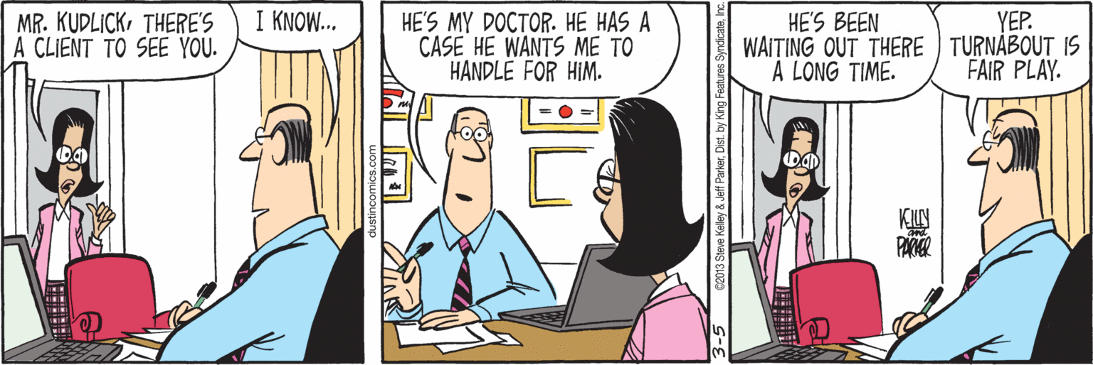 Temple OCR: I KNOW... HE'S MY DOCTOR. HE HAS A CASE HE WANTS ME TO HANDLE FOR HIM. MR. KUDLICKTHERE'S A CLIENT TO SEE YOU. HE'S BEEN WAITING OUT THERE TURNABOUT IS A LONG TIME. YEP. FAIR PLAY. ©2013 Steve Keley & Jeff ParkerInc I KNOW... HE'S MY DOCTOR. HE HAS A CASE HE WANTS ME TO HANDLE FOR HIM. MR. KUDLICKTHERE'S A CLIENT TO SEE YOU. HE'S BEEN WAITING OUT THERE TURNABOUT IS A LONG TIME. YEP. FAIR PLAY. ©2013 Steve Keley & Jeff ParkerDist. by King Features Syndicate