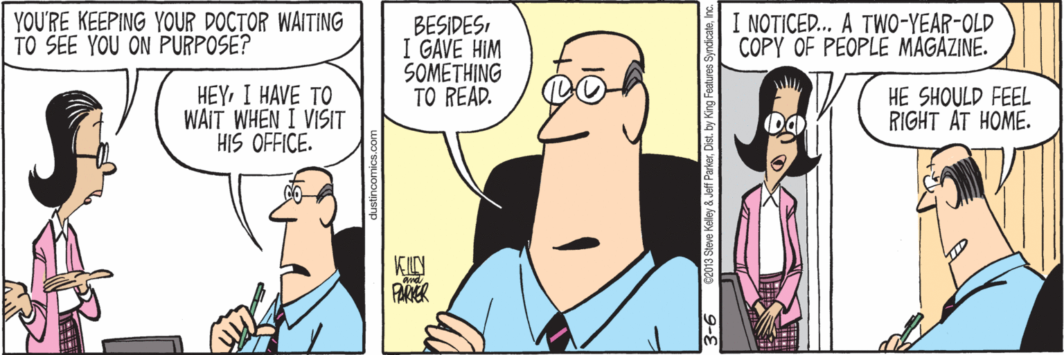 Jaw OCR: YOU'RE KEEPING YOUR DOCTOR WAITING TO SEE YOU ON PURPOSE? I NOTICED.. A TWO-YEAR-OLD COPY OF PEOPLE MAGAZINE. BESIDESI GAVE HIM SOMETHING TO READ. HEYI HAVE TO WAIT WHEN I VISIT HIS OFFICE. HE SHOULD FEEL RIGHT AT HOME. PARER 3-6 62013 Steve Kelley & Jeff ParkerInc. YOU'RE KEEPING YOUR DOCTOR WAITING TO SEE YOU ON PURPOSE? I NOTICED.. A TWO-YEAR-OLD COPY OF PEOPLE MAGAZINE. BESIDESI GAVE HIM SOMETHING TO READ. HEYI HAVE TO WAIT WHEN I VISIT HIS OFFICE. HE SHOULD FEEL RIGHT AT HOME. PARER 3-6 62013 Steve Kelley & Jeff Parkerby King Features Syndicate