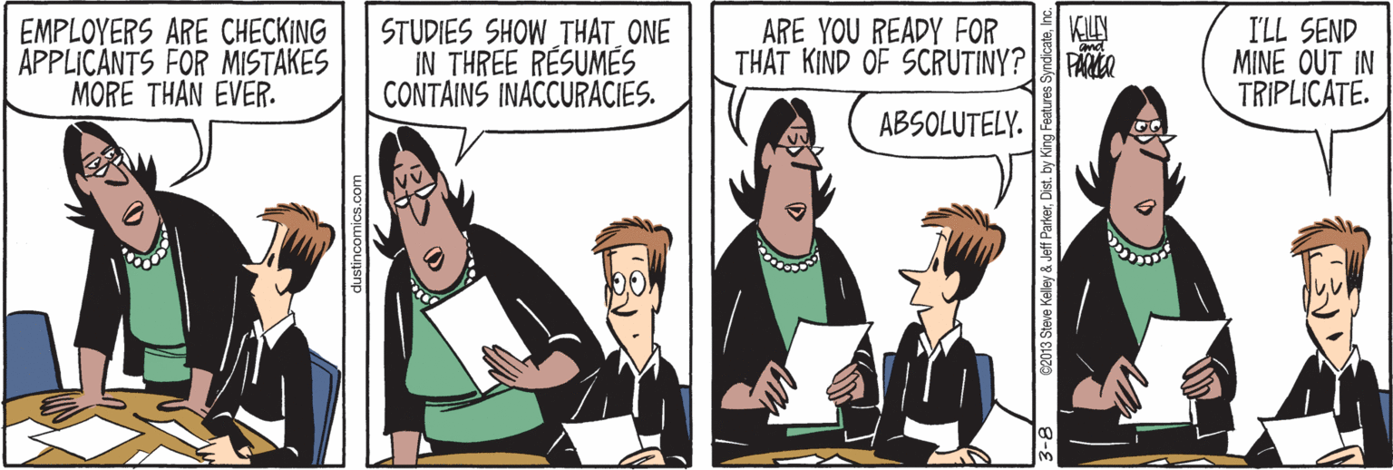 Font OCR: STUDIES SHOW THAT_ONE IN THREE RESUMÉS CONTAINS INACCURACIES. KILLY EMPLOYERS ARE CHECKING APPLICANTS FOR MISTAKES MORE THAN EVER. I'LL SEND MINE OUT IN TRIPLICATE. ARE YOU READY FOR THAT KIND OF SCRUTINY? | PAMCR ABSOLUTELY. dustincomics.com ?? C2013 Steve Kelley & Jeff ParkerDist. by King Features STUDIES SHOW THAT_ONE IN THREE RESUMÉS CONTAINS INACCURACIES. KILLY EMPLOYERS ARE CHECKING APPLICANTS FOR MISTAKES MORE THAN EVER. I'LL SEND MINE OUT IN TRIPLICATE. ARE YOU READY FOR THAT KIND OF SCRUTINY? | PAMCR ABSOLUTELY. dustincomics.com ? ? C2013 Steve Kelley & Jeff ParkerDist. by King Features