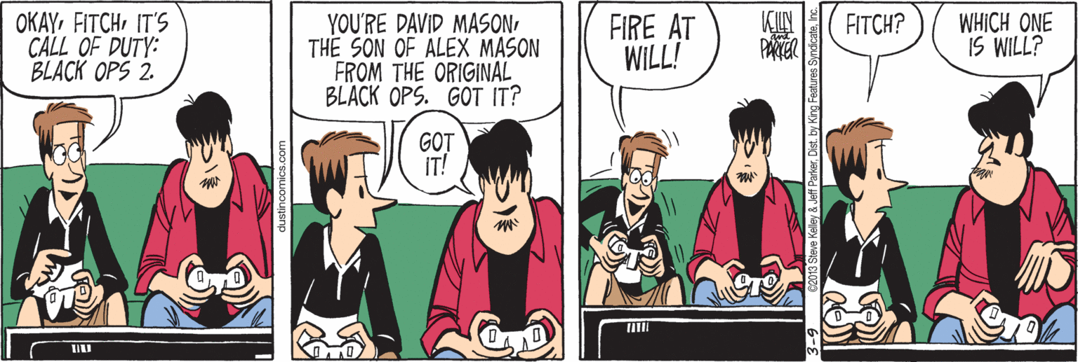 Parallel OCR: OKAYIT'S CALL OF DUTY: BLACK OPS 2. YOU'RE DAVID MASONTHE SON OF ALEX MASON FROM THE ORIGINAL BLACK OPS. GOT IT? KIN PARTER FIRE AT WILL! WHICH ONE IS WILL? FITCH? GOT stincomics.c C2013 Steve Keley & Jeff Parkerby King Features Syndica OKAYIT'S CALL OF DUTY: BLACK OPS 2. YOU'RE DAVID MASONTHE SON OF ALEX MASON FROM THE ORIGINAL BLACK OPS. GOT IT? KIN PARTER FIRE AT WILL! WHICH ONE IS WILL? FITCH? GOT stincomics.c C2013 Steve Keley & Jeff Parkerby King Features Syndica