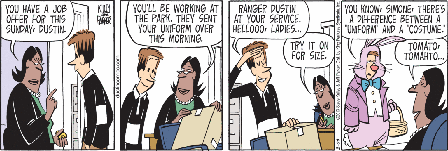 Font OCR: YOU HAVE A JOB OFFER FOR THIS SUNDAYDUSTIN. YOU'LL BE WORKING AT THE PARK. THEY SENT YOUR UNIFORM OVER THIS MORNING. RANGER DUSTIN AT YOUR SERVICE. HELLO00LADIES. YOU KNOW SIMONEr THERE'S A DIFFERENCE BETWEEN A "UNIFORM" AND A "COSTUME."| KILY TRY IT ON FOR SIZE. TOMATO TOMAHTO.. dustincomics.com Jeff ParkerDis YOU HAVE A JOB OFFER FOR THIS SUNDAYDUSTIN. YOU'LL BE WORKING AT THE PARK. THEY SENT YOUR UNIFORM OVER THIS MORNING. RANGER DUSTIN AT YOUR SERVICE. HELLO00LADIES. YOU KNOW SIMONEr THERE'S A DIFFERENCE BETWEEN A "UNIFORM" AND A "COSTUME."| KILY TRY IT ON FOR SIZE. TOMATO TOMAHTO.. dustincomics.com Jeff Parker